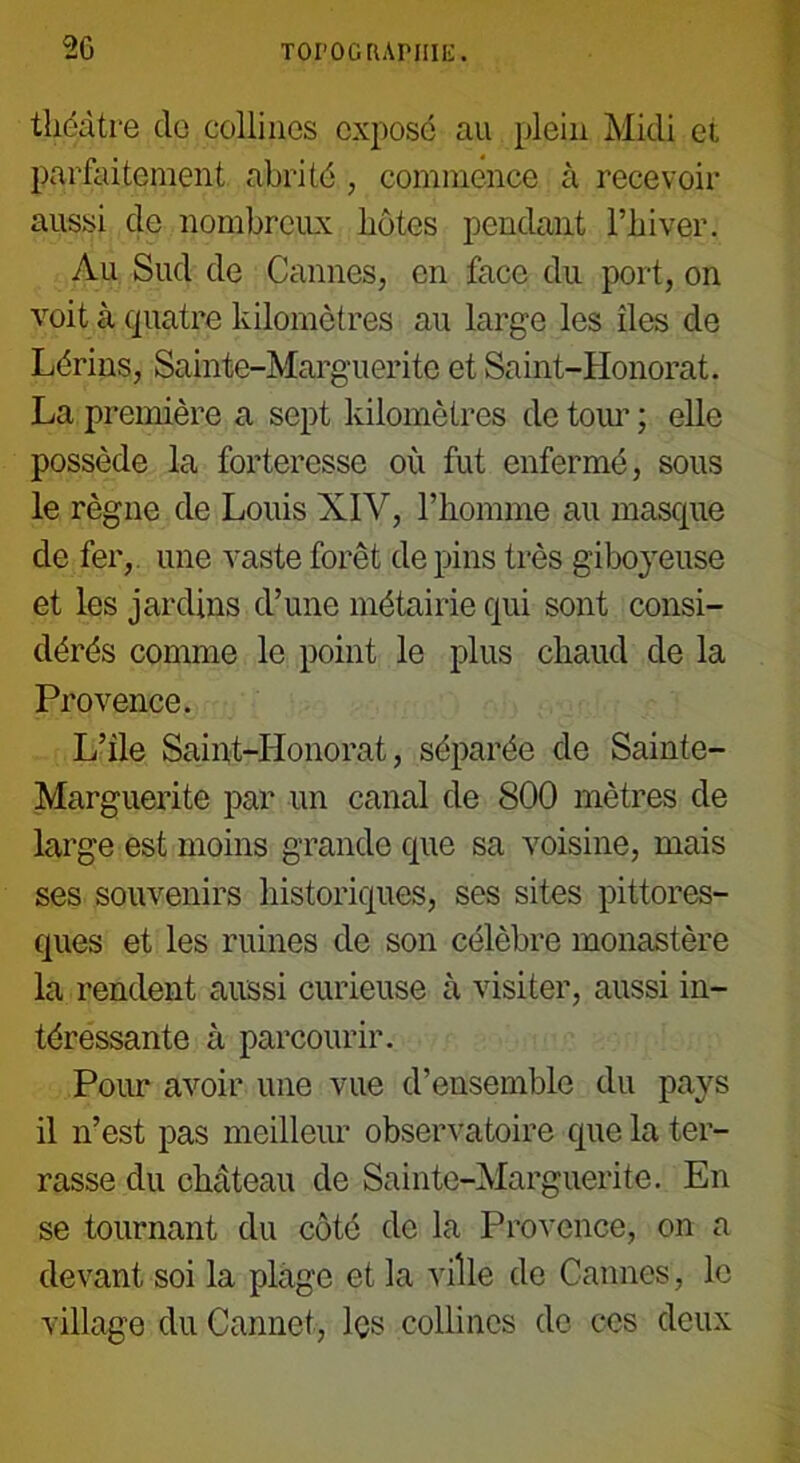 théâtre de collines exposé au plein Midi et parfaitement abrité , commence à recevoir aussi de nombreux hôtes pendant l’hiver. Au Sud de Cannes, en face du port, on voit à quatre kilomètres au large les îles de Lérins, Sainte-Marguerite et Saint-Honorat. La première a sept kilomètres de tour ; elle possède la forteresse où fut enfermé, sous le règne de Louis XIV, l’homme au masque de fer, une vaste forêt de pins très giboyeuse et les jardins d’une métairie qui sont consi- dérés comme le point le plus chaud de la Provence. L’ile Saint-Honorat, séparée de Sainte- Marguerite par un canal de 800 mètres de large est moins grande que sa voisine, mais ses souvenirs historiques, ses sites pittores- ques et les ruines de son célèbre monastère la rendent aussi curieuse à visiter, aussi in- téressante à parcourir. Pour avoir une vue d’ensemble du pays il n’est pas meilleur observatoire que la ter- rasse du château de Sainte-Marguerite. En se tournant du côté de la Provence, on a devant soi la plage et la ville de Cannes, le village du Cannet, les collines de ces deux