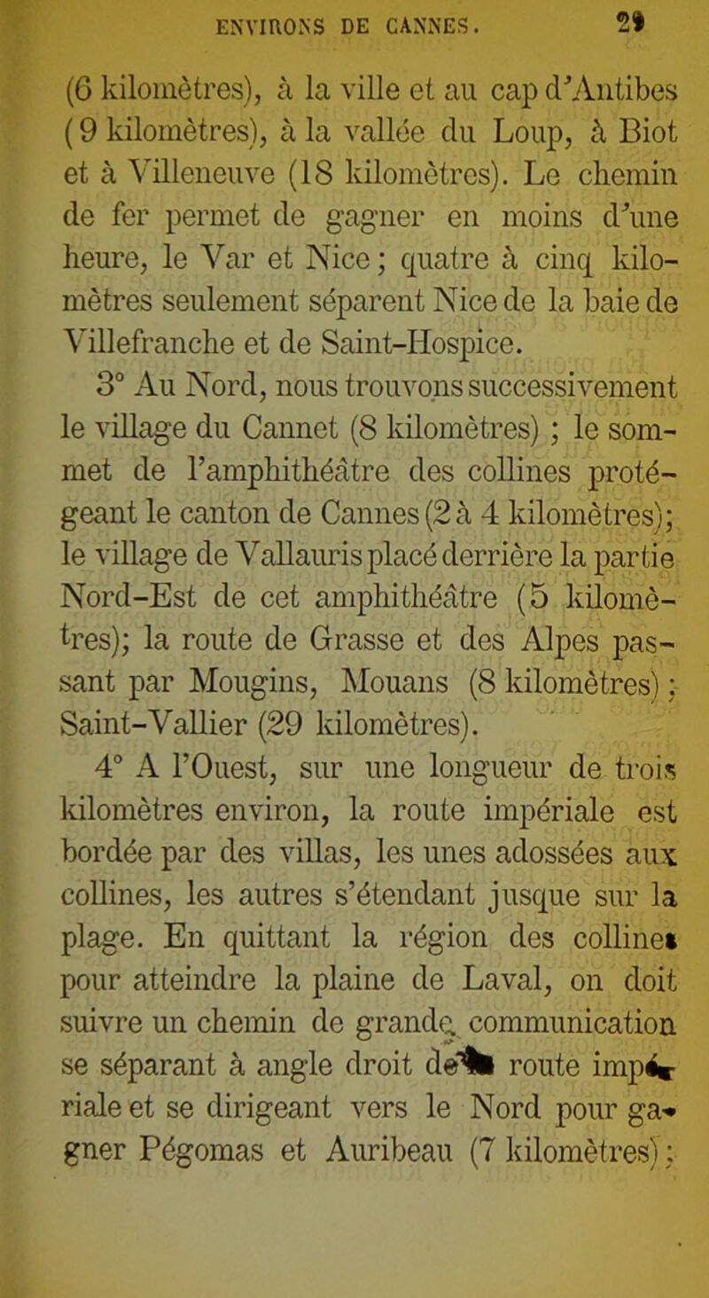 ENVIRONS DE CANNES. 21 (6 kilomètres), à la ville et au cap d'Antibes ( 9 kilomètres), à la vallée du Loup, à Biot et à Villeneuve (18 kilomètres). Le chemin de fer permet de gagner en moins d'une heure, le Var et Nice ; quatre à cinq kilo- mètres seulement séparent Nice de la baie de Villefranche et de Saint-Hospice. 3° Au Nord, nous trouvons successivement le village du Cannet (8 kilomètres) ; le som- met de l'amphithéâtre des collines proté- geant le canton de Cannes (2à 4 kilomètres); le village de Vallauris placé derrière la partie Nord-Est de cet amphithéâtre (5 kilomè- tres); la route de Grasse et des Alpes pas- sant par Mougins, Mouans (8 kilomètres) ; Saint-Vallier (29 kilomètres). 4° A l’Ouest, sur une longueur de trois kilomètres environ, la route impériale est bordée par des villas, les unes adossées aux collines, les autres s’étendant jusque sur la plage. En quittant la région des colline* pour atteindre la plaine de Laval, on doit suivre un chemin de grande, communication se séparant à angle droit de% route impé*- riale et se dirigeant vers le Nord pour ga* gner Pégomas et Auribeau (7 kilomètres) :