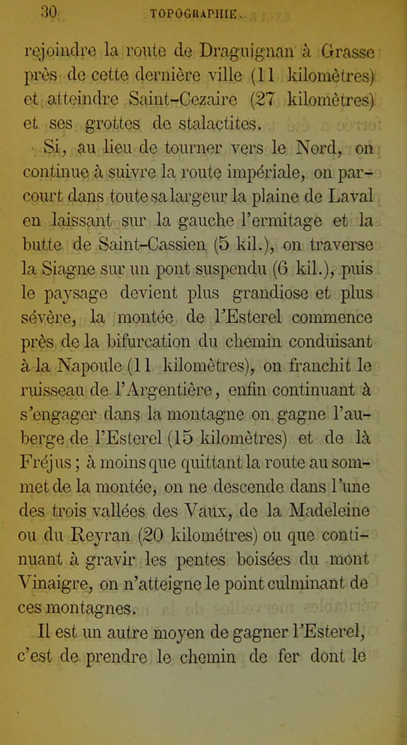 rejoindre la rouie de Draguignan à Grasse près de cette dernière ville (11 kilomètres) et atteindre Saint-Cezairc (27 kilomètres) et ses grottes de stalactites. Si, au lieu de tourner vers le Nord, on continue à suivre la route impériale, on par- court dans toute sa largeur la plaine de Laval en laissant sur la gauche l’ermitage et la butte de Saint-Cassien (5 kil.), on traverse la Siagne sur un pont suspendu (6 kil.), puis le pa)rsage devient plus grandiose et plus sévère, la montée de l’Esterel commence près de la bifurcation du chemin conduisant à la Napoule (11 kilomètres), on franchit le ruisseau de l’Argentière, enfin continuant à s’engager dans la montagne on gagne l’au- berge de l’Esterel (15 kilomètres) et de là Fréjus ; à moins que quittant la route au som- met de la montée, on ne descende dans Tune des trois vallées des Vaux, de la Madeleine ou du Reyran (20 kilomètres) ou que conti- nuant à gravir les pentes boisées du mont Vinaigre, on n’atteigne le point culminant de ces montagnes. Il est un autre moyen de gagner l’Esterel, c’est de prendre le chemin de fer dont le