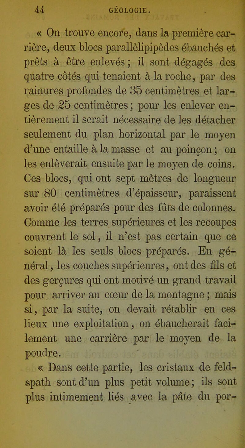 « On trouve encore, dans la première car- rière, deux blocs parallèlipipèdes ébauchés et prêts à être enlevés ; il sont dégagés des quatre côtés qui tenaient à la roche, par des rainures profondes de 35 centimètres et lar- ges de 25 centimètres ; pour les enlever en- tièrement il serait nécessaire de les détacher seulement du plan horizontal par le moyen d’une entaille à la masse et au poinçon ; on les enlèverait ensuite par le moyen de coins. Ces blocs, qui ont sept mètres de longueur sur 80 centimètres d’épaisseur, paraissent avoir été préparés pour des fûts de colonnes. Comme les terres supérieures et les recoupes couvrent le sol, il n’est pas certain que ce soient là les seuls blocs préparés. En gé- néral, les couches supérieures, ont des fils et des gerçures qui ont motivé un grand travail pour arriver au cœur de la montagne ; mais si, par la suite, on devait rétablir en ces lieux une exploitation, on ébaucherait faci- lement une carrière par le moyen de la poudre. « Dans cette partie, les cristaux de feld- spath sont d’un plus petit volume; ils sont plus intimement liés avec la pâte du por-