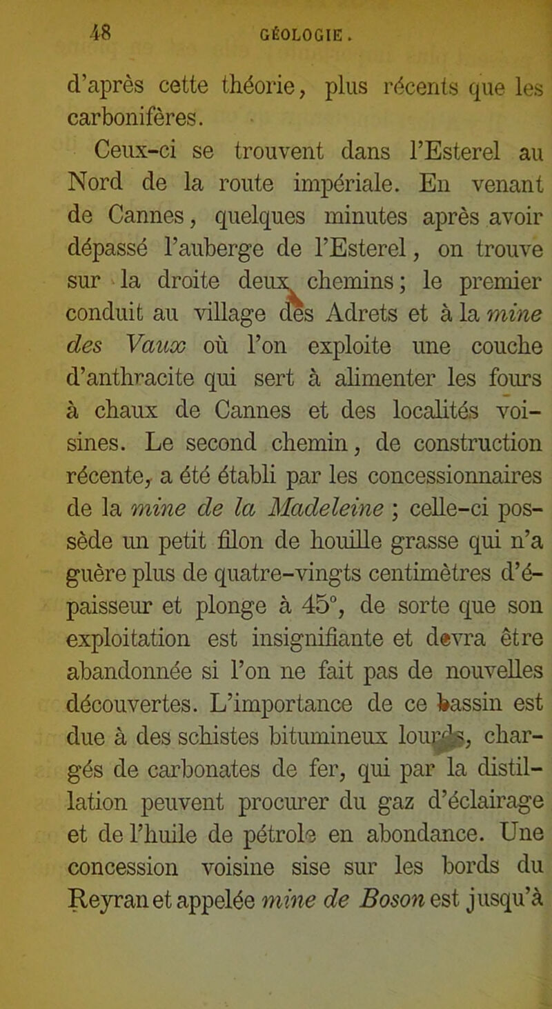 d’après cette théorie, plus récents que les carbonifères. Ceux-ci se trouvent dans l’Esterel au Nord de la route impériale. En venant de Cannes, quelques minutes après avoir dépassé l’auberge de l’Esterel, on trouve sur la droite deux chemins ; le premier conduit au village des Adrets et à la mine des Vaux où l’on exploite une couche d’anthracite qui sert à alimenter les fours à chaux de Cannes et des localités voi- sines. Le second chemin, de construction récente, a été établi par les concessionnaires de la mine de la Madeleine ; celle-ci pos- sède un petit filon de houille grasse qui n’a guère plus de quatre-vingts centimètres d’é- paisseur et plonge à 45°, de sorte que son exploitation est insignifiante et devra être abandonnée si l’on ne fait pas de nouvelles découvertes. L’importance de ce bassin est due à des schistes bitumineux lourds, char- gés de carbonates de fer, qui par la distil- lation peuvent procurer du gaz d’éclairage et de l’huile de pétrole en abondance. Une concession voisine sise sur les bords du Reyran et appelée mine de Boson est jusqu’à