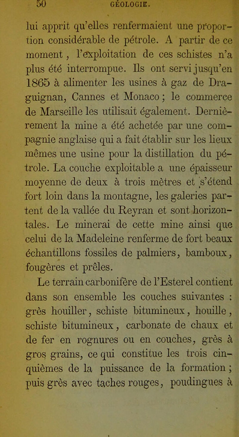 lui apprit qu’elles renfermaient une propor- tion considérable de pétrole. A partir de ce moment, l’exploitation de ces schistes n’a plus été interrompue. Ils ont servi jusqu’en 1865 à alimenter les usines à gaz de Dra- guignan, Cannes et Monaco ; le commerce de Marseille les utilisait également. Derniè- rement la mine a été achetée par une com- pagnie anglaise qui a fait établir sur les lieux mêmes une usine pour la distillation du pé- trole. La couche exploitable a une épaisseur moyenne de deux à trois mètres et s’étend fort loin dans la montagne, les galeries par- tent de la vallée du Reyran et sont horizon- tales. Le minerai de cette mine ainsi que celui de la Madeleine renferme de fort beaux échantillons fossiles de palmiers, bamboux, fougères et prêles. Le terrain carbonifère de l’Esterel contient dans son ensemble les couches suivantes : grès houiller, schiste bitumineux, houille , schiste bitumineux, carbonate de chaux et de fer en rognures ou en couches, grès à gros grains, ce qui constitue les trois cin- quièmes de la puissance de la formation ; puis grès avec taches rouges, poudingues à