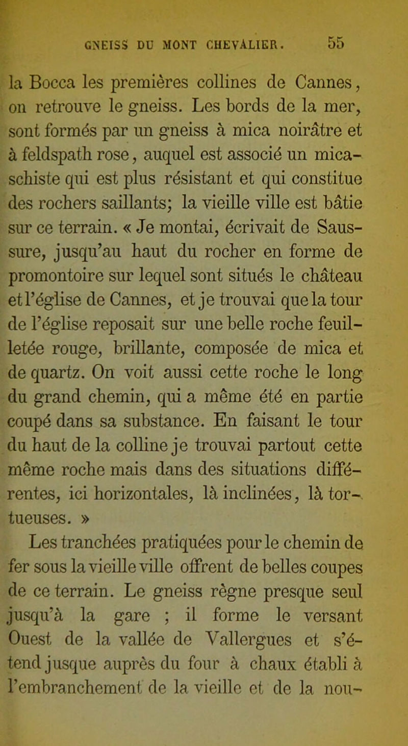 la Bocca les premières collines de Cannes, on retrouve le gneiss. Les bords de la mer, sont formés par un gneiss à mica noirâtre et à feldspath rose, auquel est associé un mica- schiste qui est plus résistant et qui constitue des rochers saillants; la vieille ville est bâtie sur ce terrain. « Je montai, écrivait de Saus- sure, jusqu’au haut du rocher en forme de promontoire sur lequel sont situés le château et l’église de Cannes, et je trouvai que la tour de l’église reposait sur une belle roche feuil- letée rouge, brillante, composée de mica et de quartz. On voit aussi cette roche le long du grand chemin, qui a même été en partie coupé dans sa substance. En faisant le tour du haut de la colline je trouvai partout cette même roche mais dans des situations diffé- rentes, ici horizontales, là inclinées, là tor- tueuses. » Les tranchées pratiquées pour le chemin de fer sous la vieille ville offrent de belles coupes de ce terrain. Le gneiss règne presque seul jusqu’à la gare ; il forme le versant Ouest de la vallée de Vallergues et s’é- tend jusque auprès du four à chaux établi à l’embranchement de la vieille et de la non-