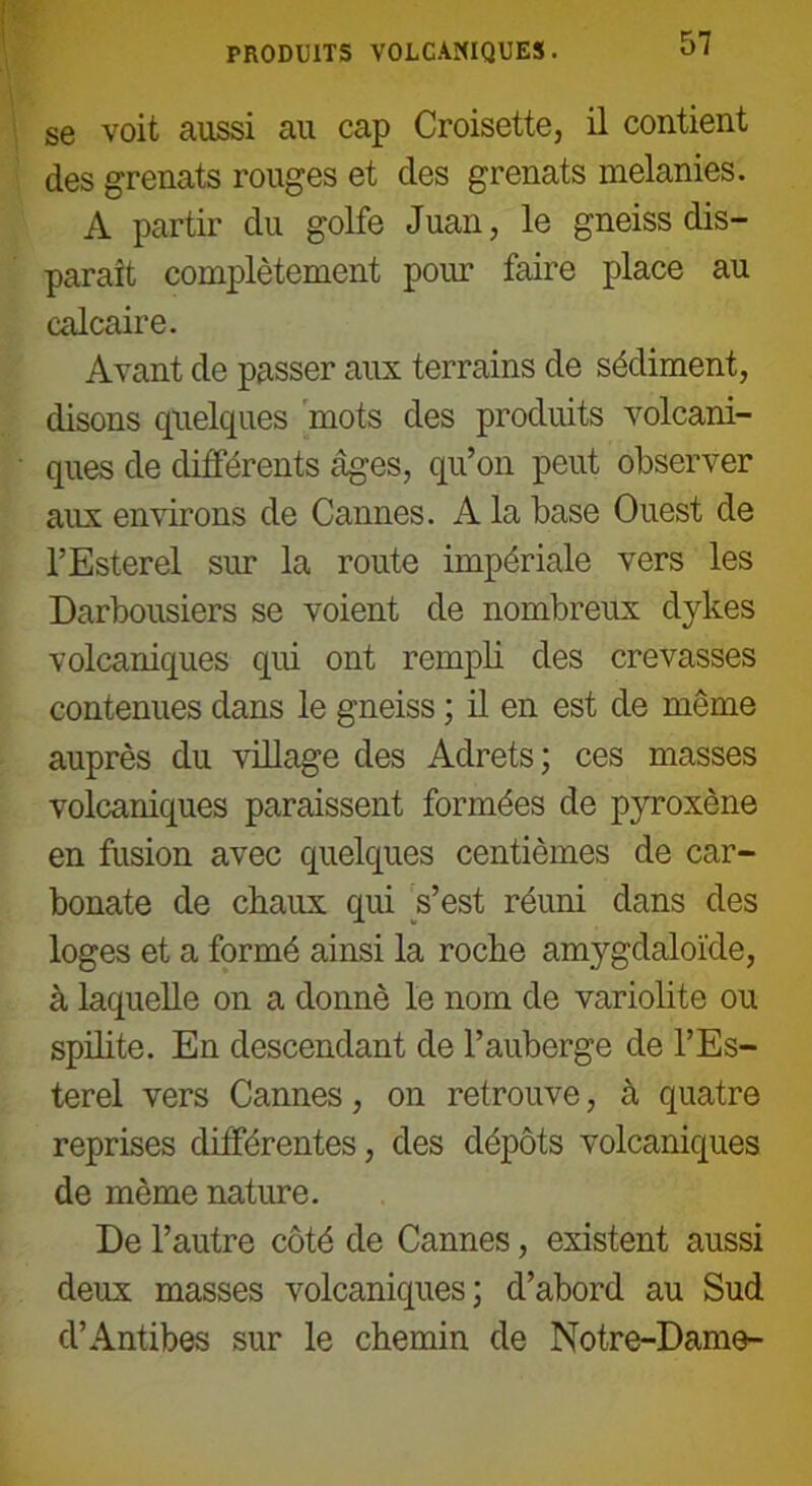 PRODUITS VOLCANIQUES. se voit aussi au cap Croisette, il contient des grenats rouges et des grenats melanies. A partir du golfe Juan, le gneiss dis- paraît complètement pour faire place au calcaire. Avant de passer aux terrains de sédiment, disons quelques mots des produits volcani- ques de différents âges, qu’on peut observer aux environs de Cannes. A la base Ouest de l’Esterel sur la route impériale vers les Darbousiers se voient de nombreux dykes volcaniques qid ont rempli des crevasses contenues dans le gneiss ; il en est de même auprès du village des Adrets; ces masses volcaniques paraissent formées de pyroxène en fusion avec quelques centièmes de car- bonate de chaux qui s’est réuni dans des loges et a formé ainsi la roche amygdaloïde, à laquelle on a donné le nom de variolite ou spilite. En descendant de l’auberge de l’Es- terel vers Cannes, on retrouve, à quatre reprises différentes, des dépôts volcaniques de môme nature. De l’autre côté de Cannes, existent aussi deux masses volcaniques; d’abord au Sud d’Antibes sur le chemin de Notre-Dame-