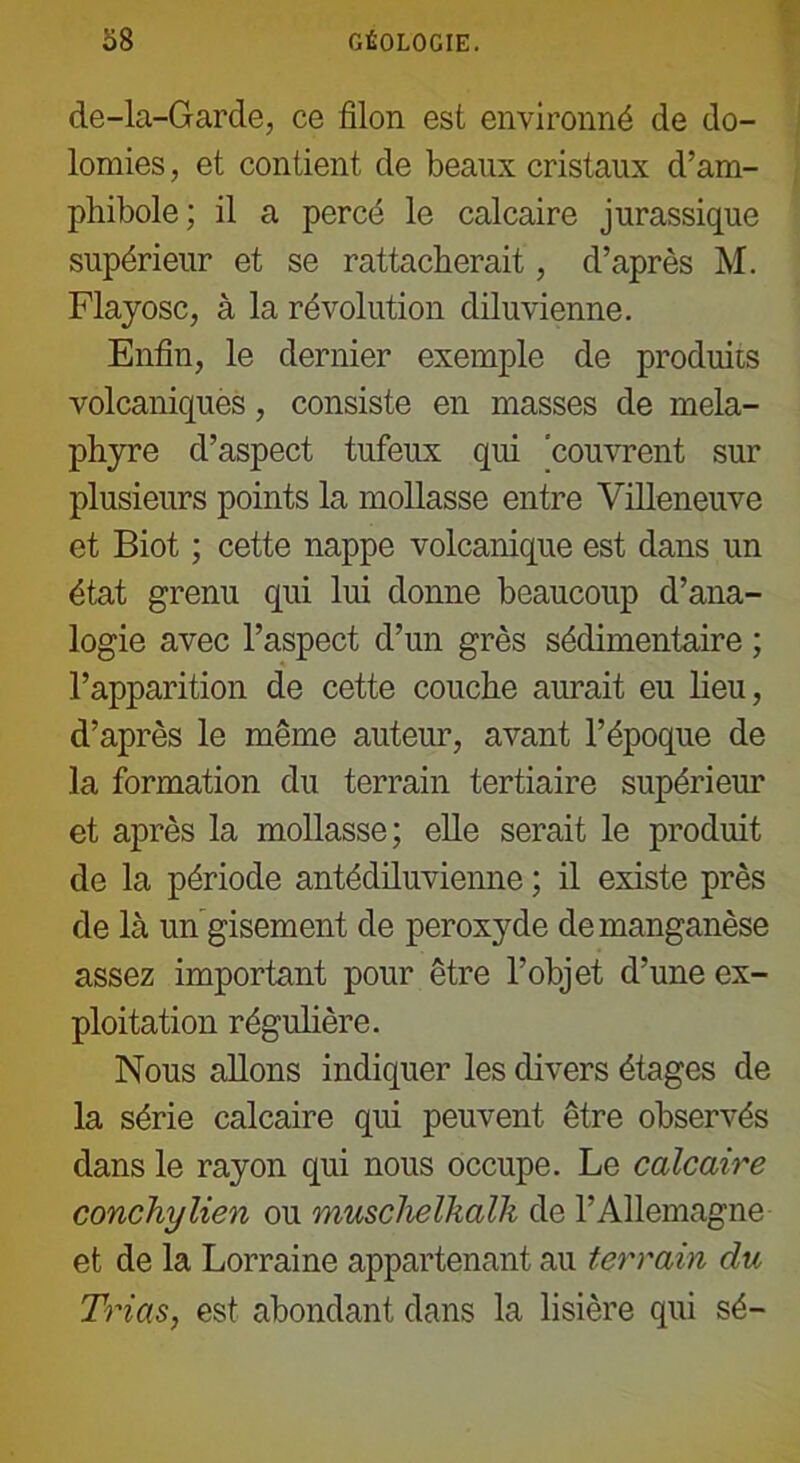 de-la-Garde, ce filon est environné de do- lomies , et contient de beaux cristaux d’am- phibole; il a percé le calcaire jurassique supérieur et se rattacherait, d’après M. Flayosc, à la révolution diluvienne. Enfin, le dernier exemple de produits volcaniques, consiste en masses de mela- phyre d’aspect tufeux qui 'couvrent sur plusieurs points la mollasse entre Villeneuve et Biot ; cette nappe volcanique est dans un état grenu qui lui donne beaucoup d’ana- logie avec l’aspect d’un grès séclimentaire ; l’apparition de cette couche aurait eu lieu, d’après le même auteur, avant l’époque de la formation du terrain tertiaire supérieur et après la mollasse; elle serait le produit de la période antédiluvienne ; il existe près de là un gisement de peroxyde de manganèse assez important pour être l’objet d’une ex- ploitation régulière. Nous allons indiquer les divers étages de la série calcaire qui peuvent être observés dans le rayon qui nous occupe. Le calcaire conchylien ou musclielkalli de l’Allemagne et de la Lorraine appartenant au terrain du Trias, est abondant dans la lisière qui sé-