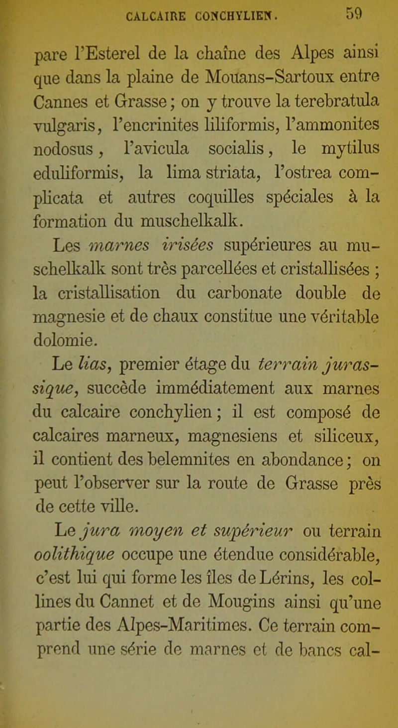 CALCAIRE CONCHYLIEN. 50 pare l’Esterel de la chaîne des Alpes ainsi que dans la plaine de Mouans-Sartoux entre Cannes et Grasse ; on y trouve la terebratula vulgaris, l’encrinites liliformis, l’ammonites nodosus, l’avicula socialis, le mytilus eduhformis, la lima striata, l’ostrea com- plicata et autres coquilles spéciales à la formation du muschelkalk. Les marnes irisées supérieures au mu- schelkalk sont très parcellées et cristallisées ; la cristallisation du carbonate double de magnésie et de chaux constitue une véritable dolomie. Le lias, premier étage du terrain juras- sique, succède immédiatement aux marnes du calcaire conchylien ; il est composé de calcaires marneux, magnésiens et siliceux, il contient des belemnites en abondance ; on peut l’observer sur la route de Grasse près de cette ville. Le jura moyen et supérieur ou terrain oolithique occupe une étendue considérable, c’est lui qui forme les îles de Lérins, les col- lines du Cannet et de Mougins ainsi qu’une partie des Alpes-Maritimes. Ce terrain com- prend une série de marnes et de bancs cal-