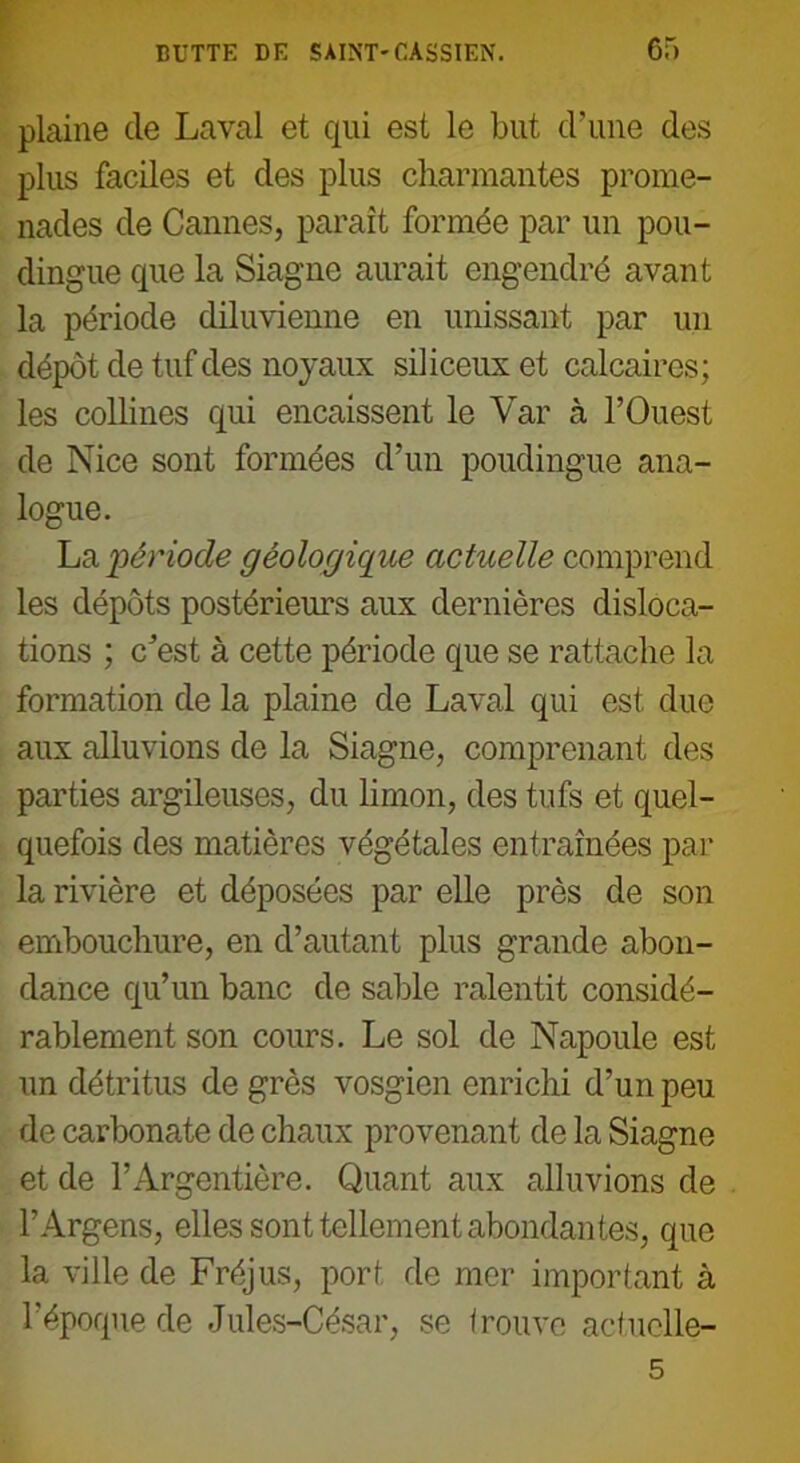 plaine cle Laval et qui est le but d’une des plus faciles et des plus charmantes prome- nades de Cannes, paraît formée par un pou- dingue que la Siagne aurait engendré avant la période diluvienne en unissant par un dépôt de tuf des noyaux siliceux et calcaires; les collines qui encaissent le Var à l’Ouest de Nice sont formées d’un poudingue ana- logue. La 'période géologique actuelle comprend les dépôts postérieurs aux dernières disloca- tions ; c’est à cette période que se rattache la formation de la plaine de Laval qui est duc aux alluvions de la Siagne, comprenant des parties argileuses, du limon, des tufs et quel- quefois des matières végétales entraînées par la rivière et déposées par elle près de son embouchure, en d’autant plus grande abon- dance qu’un banc de sable ralentit considé- rablement son cours. Le sol de Napoule est un détritus de grès vosgien enrichi d’un peu de carbonate de chaux provenant de la Siagne et de l’Argentière. Quant aux alluvions de l’Argens, elles sont tellement abondantes, que la ville de Fréjus, port de mer important à l’époque de Jules-César, se trouve actuelle-