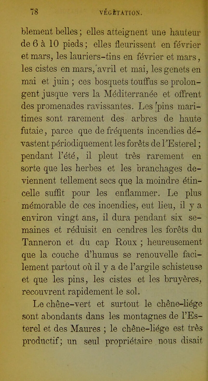 blement belles ; elles atteignent une hauteur de 6 à 10 pieds; elles fleurissent en février et mars, les lauriers-tins en février et mars, les cistes en mars, avril et mai, lesgenetsen mai et juin ; ces bosquets touffus se prolon- gent jusque vers la Méditerranée et offrent des promenades ravissantes. Les 'pins mari- times sont rarement des arbres de haute futaie, parce que de fréquents incendies dé- vastent périodiquement les forêts de LEsterel ; pendant l’été, il pleut très rarement en sorte que les herbes et les branchages de- viennent tellement secs que la moindre étin- celle suffit pour les enflammer. Le plus mémorable de ces incendies, eut lieu, il y a environ vingt ans, il dura pendant six se- maines et réduisit en cendres les forêts du Tanneron et du cap Roux ; heureusement que la couche d’humus se renouvelle faci- lement partout où il y a de l’argile schisteuse et que les pins, les cistes et les bruyères, recouvrent rapidement le sol. Le chêne-vert et surtout le chêne-liége sont abondants dans les montagnes de l’Es- terel et des Maures ; le chêne-liége est très productif; un seul propriétaire nous disait