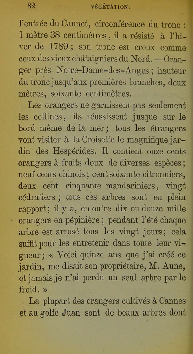 l’entrée du Cannet, circonférence du tronc : 1 mètre 38 centimètres, il a résisté à l’hi- ver de 1789 ; son tronc est creux comme ceux des vieux châtaigniers du Nord.—Oran- ger près Notre-Dame-des-Anges ; hauteur du tronc jusqu’aux premières branches, deux mètres, soixante centimètres. Les orangers ne garnissent pas seulement les collines, ils réussissent jusque sur le bord même de la mer; tous les étrangers vont visiter à la Croisette le magnifique jar- din des Hespérides. Il contient onze cents orangers à fruits doux de diverses espèces ; neuf cents chinois ; cent soixante citronniers, deux cent cinquante mandariniers, vingt cédratiers ; tous ces arbres sont en plein rapport ; il y a, en outre dix ou douze mille orangers en pépinière ; pendant l’été chaque arbre est arrosé tous les vingt jours; cela suffit, pour les entretenir dans toute leur vi- gueur; « Voici quinze ans que j’ai créé ce jardin, me disait son propriétaire, M. Aune, et jamais je n’ai perdu un seul arbre parle froid. » La plupart des orangers cultivés à Cannes et au golfe Juan sont de beaux arbres dont