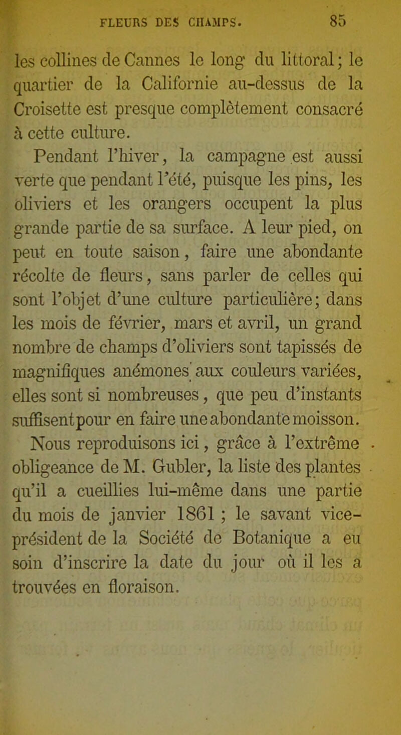 les collines de Cannes le long du littoral ; le quartier de la Californie au-dessus de la Croisette est presque complètement consacré à cette culture. Pendant l’hiver, la campagne est aussi verte que pendant Pété, puisque les pins, les oliviers et les orangers occupent la plus grande partie de sa surface. A leur pied, on peut en toute saison, faire une abondante récolte de fleurs, sans parler de celles qui sont l’objet d’une culture particulière; dans les mois de février, mars et avril, un grand nombre de champs d’oliviers sont tapissés de magnifiques anémones' aux couleurs variées, elles sont si nombreuses, que peu d’instants suffisent pour en faire une abondante moisson. Nous reproduisons ici, grâce à l’extrême . obligeance de M. Gubler, la liste des plantes qu’il a cueillies lui-même dans une partie du mois de janvier 1861 ; le savant vice- président de la Société de Botanique a eu soin d’inscrire la date du jour où il les a trouvées en floraison.