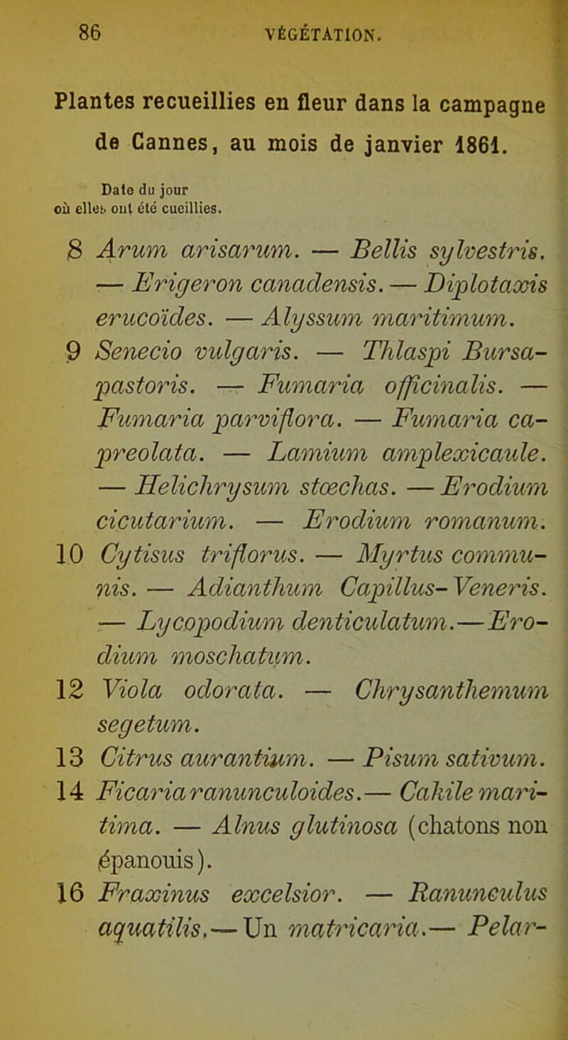 Plantes recueillies en fleur dans la campagne de Cannes, au mois de janvier 1861. Date du jour où elles, ont clé cueillies. 8 Arum arisarum. — Bellis sylvestris. — Eriger on canadensis. — Diplotaxis erucoïdes. — Alyssum maritimum. 9 Senecio vidgaris. — Thlaspi Bursa- pastoris. — Fumaria officincdis. — Fumaria parviflora. — Fumaria ca- preolata. — Lamium amplexicaide. — Helichrysum stœchas. — Erodium cicutarium. — Erodium romanum. 10 Cytisus triflorus. — Myrtus commu- ais. — Adianthum Capillus- Veneris. — Lycopodium denticidatum.—Ero- dium moscliatum. 12 Viola odorata. — Clirysanthemum segetum. 13 Citrus aurantium. — Pisum sativum. 14 Ficariaranunculoides.— Cakilemari- tima. — Alnus glutinosa (chatons non .épanouis). 16 Fraxinus excelsior. — Ranunculus aquatilis.— Un matricaria.— Pelar-