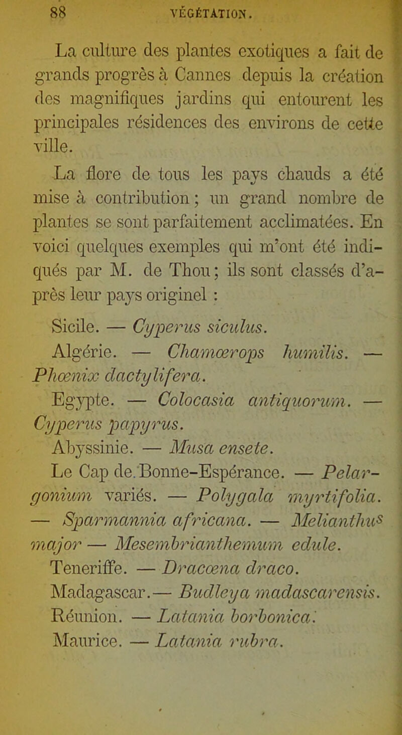 La culture des plantes exotiques a fait de grands progrès à Cannes depuis la création des magnifiques jardins qui entourent les principales résidences des environs de cette ville. La flore de tous les pays chauds a été mise à contribution ; un grand nombre de plantes se sont parfaitement acclimatées. En voici quelques exemples qui m’ont été indi- qués par M. de Thou ; ils sont classés d’a- près leur pays originel : Sicile. — Cyperus siculus. Algérie. — Chcmiœrops humilis. — Phoenix dactylifera. Egypte. — Colocasia antiquorum. — Cyperus papyrus. Abyssinie. — Musa ensete. Le Cap de. Bonne-Espérance. — Pélar- gonium variés. — Polygala myrtifolia. — Sparmannia africana. — Melianthus major — Mesemhriantlxemum edule. Tenerifle. — Dracœna draco. Madagascar.— Budlcya madascarensis. Réunion. — Latania borbonica'. Maurice. — Latania rubra.
