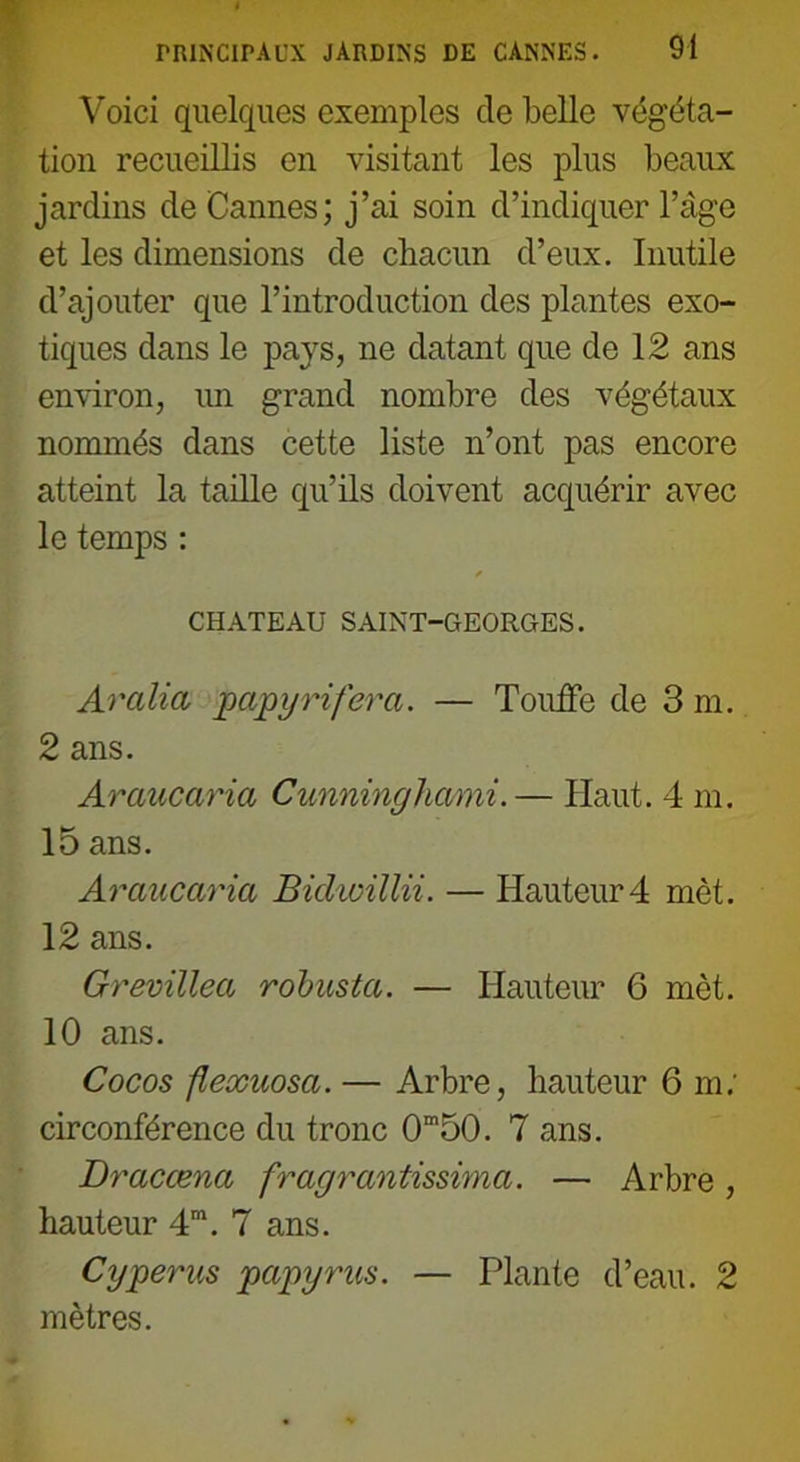 Voici quelques exemples de belle végéta- tion recueillis en visitant les plus beaux jardins de Cannes; j’ai soin d’indiquer l’âge et les dimensions de chacun d’eux. Inutile d’ajouter que l’introduction des plantes exo- tiques dans le pays, ne datant que de 12 ans environ, un grand nombre des végétaux nommés dans cette liste n’ont pas encore atteint la taille qu’ils doivent acquérir avec le temps : f CHATEAU SAINT-GEORGES. Aralia papy ri fer a. — Touffe de 3 m. 2 ans. Araucaria Cunninghami.— Haut. 4 m. 15 ans. Araucaria Bidwillii. — Hauteur 4 mèt. 12 ans. Grevillea robusta. — Hauteur 6 mèt. 10 ans. Cocos flexuosa. — Arbre, hauteur 6 m; circonférence du tronc 0m50. 7 ans. Dracœna fragrantissima. — Arbre , hauteur 4m. 7 ans. Cyperus papyrus. — Plante d’eau. 2 mètres.