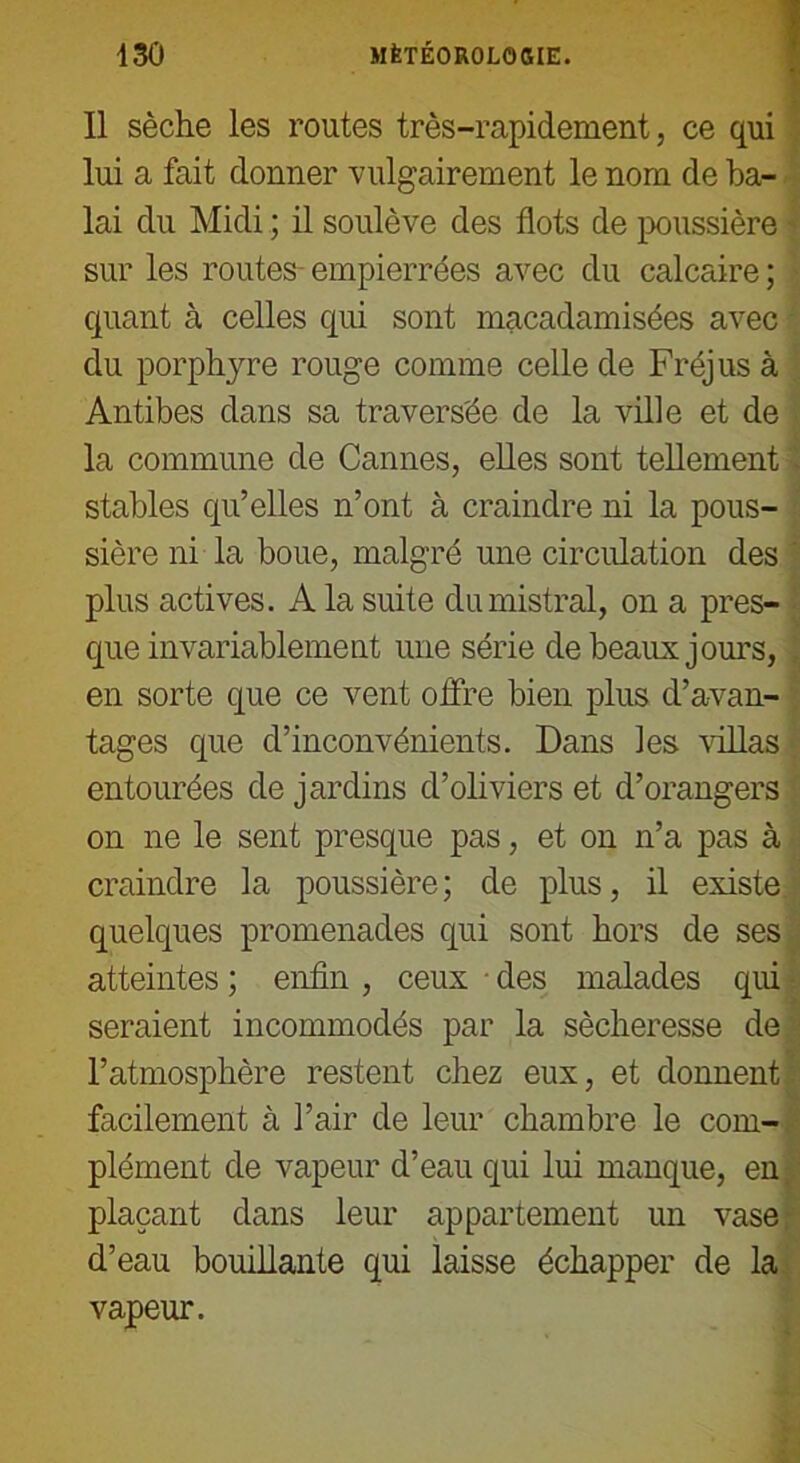 Il sèche les routes très-rapidement, ce qui lui a fait donner vulgairement le nom de ba- lai du Midi ; il soulève des flots de poussière sur les routes empierrées avec du calcaire; quant à celles qui sont macadamisées avec du porphyre rouge comme celle de Fréjus à Antibes dans sa traversée de la ville et de la commune de Cannes, elles sont tellement stables qu’elles n’ont à craindre ni la pous- sière ni la boue, malgré une circulation des plus actives. A la suite du mistral, on a pres- que invariablement une série de beaux jours, en sorte que ce vent offre bien plus d’avan- tages que d’inconvénients. Dans les villas entourées de jardins d’oliviers et d’orangers on ne le sent presque pas, et on n’a pas à craindre la poussière; de plus, il existe quelques promenades qui sont hors de ses atteintes ; enfin, ceux des malades qui seraient incommodés par la sécheresse de l’atmosphère restent chez eux, et donnent facilement à l’air de leur chambre le com- plément de vapeur d’eau qui lui manque, en, plaçant dans leur appartement un vase, d’eau bouillante qui laisse échapper de la vapeur.