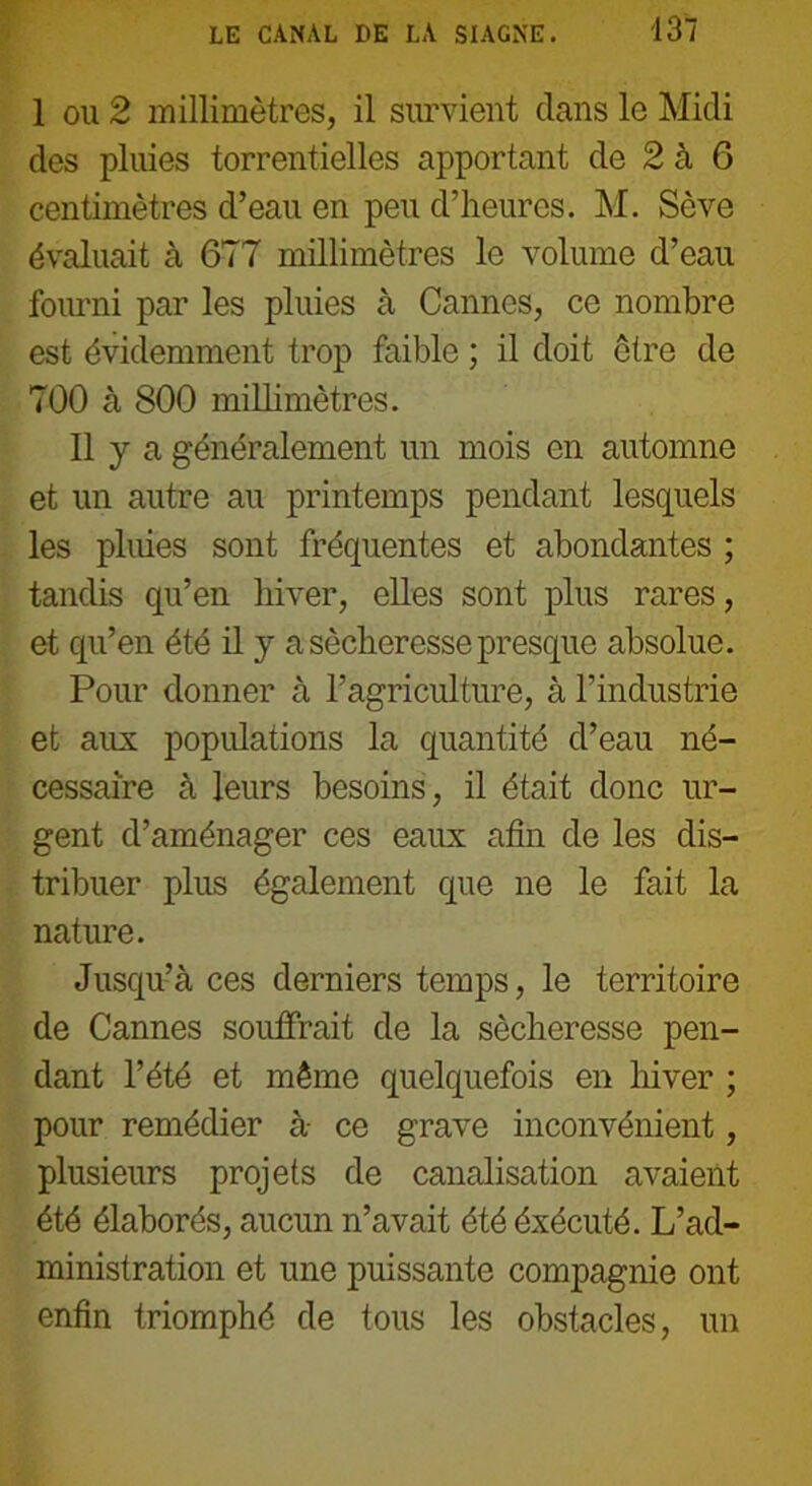 1 ou 2 millimètres, il survient clans le Midi des pluies torrentielles apportant de 2 à 6 centimètres d’eau en peu d’heures. M. Sève évaluait à 677 millimètres le volume d’eau fourni par les pluies à Cannes, ce nombre est évidemment trop faible ; il doit être de 700 à 800 millimètres. Il y a généralement un mois en automne et un autre au printemps pendant lesquels les pluies sont fréquentes et abondantes ; tandis qu’en hiver, elles sont plus rares, et qu’en été il y a sécheresse presque absolue. Pour donner à l’agriculture, à l’industrie et aux populations la quantité d’eau né- cessaire à leurs besoins, il était donc ur- gent d’aménager ces eaux afin de les dis- tribuer plus également que ne le fait la nature. Jusqu’à ces derniers temps, le territoire de Cannes souffrait de la sécheresse pen- dant l’été et même quelquefois en hiver ; pour remédier à ce grave inconvénient, plusieurs projets de canalisation avaient été élaborés, aucun n’avait été éxécuté. L’ad- ministration et une puissante compagnie ont enfin triomphé de tous les obstacles, un