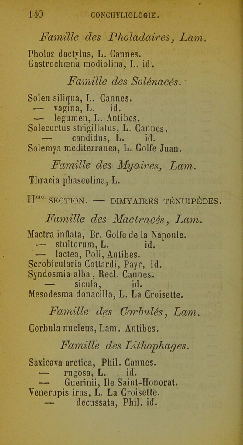 Famille des Pholadaires, Lara. Pholas daclylus, L. Cannes. Gaslrochœna modiolina, L. id. Famille des Solênacés. Solen siliqua, L. Cannes. — vagina, L. id. — legumen, L. Antibes. Solecurtus strigillalus, L. Cannes. — candidus, L. id. Solemya mediterranea, L. Golfe Juan. Famille des Myaires, Lam. Thracia phaseolina, L. IImo SECTION. — DIMYAIRES TÉNUIPÈDES. Famille des Mactracés, Lam. Mactra inflata, Br. Golfe de la Napoule. — stullorum, L. id. — lactea, Poli, Antibes. Scrobicularia Collardi, Payr, id. Syndosmia alba, Réel. Cannes. — sicula, id. Mesodesma donacilla, L. La Croisette. Faynille des Corbulés, Lam. Corbula nucléus, Lam. Antibes. Famille des Lithophages. Saxicava arctica, Phil. Cannes. — rugosa, L. id. — Guerinii, Ile Saint-IIonorat. Venerupis irus, L. La Croisette. — decussata, Phil. id.