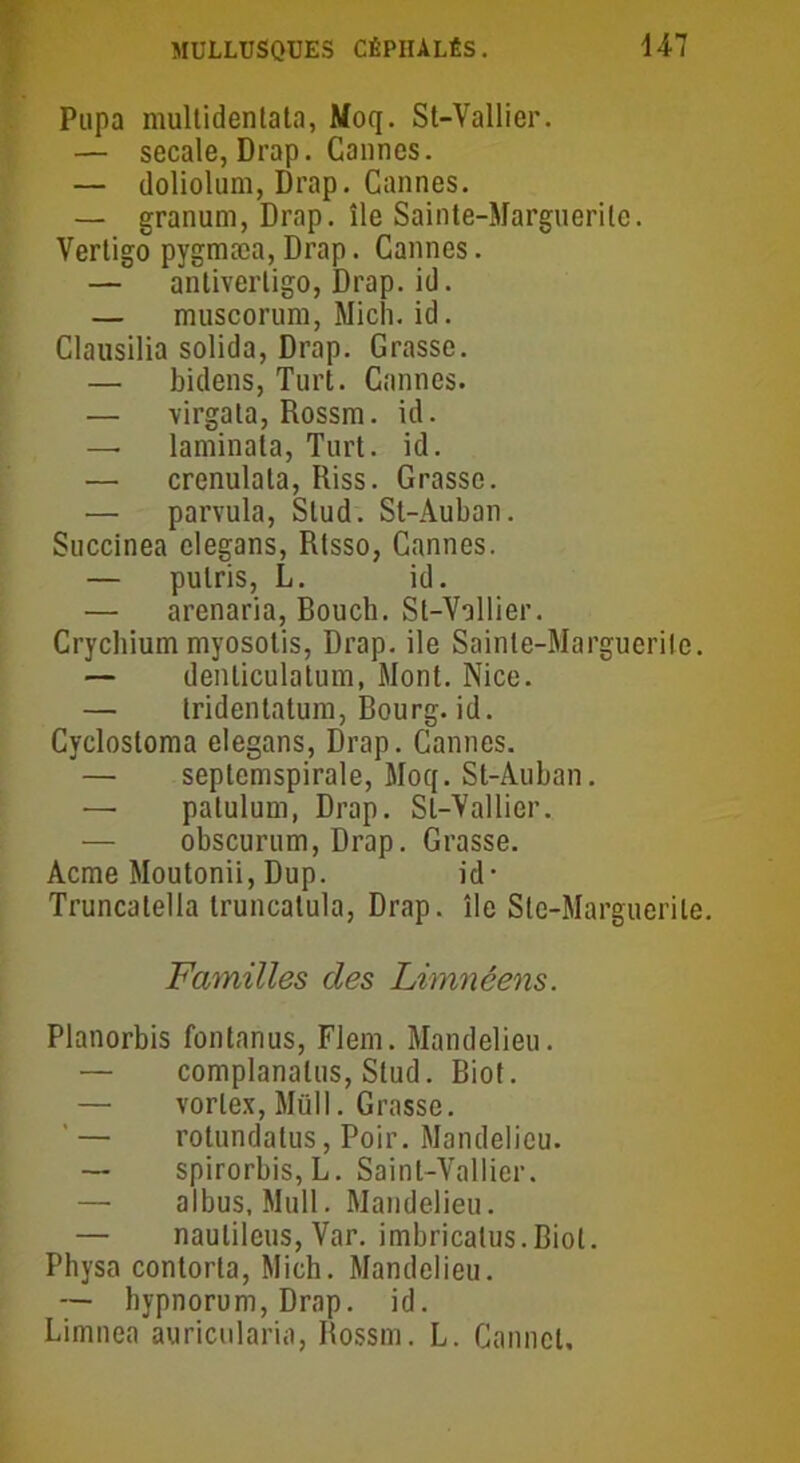 Pupa multidentata, Moq. St-Vallier. — secale, Drap. Cannes. — doliolum, Drap. Cannes. — granum, Drap. île Sainte-Margnerite. Vertigo pygmæa,Drap. Cannes. — antiverligo, Drap. id. — muscorum, Midi. id. Clausilia solida, Drap. Grasse. — bidens, Turt. Cannes. — virgata, Rossm. id. — laminata, Turt. id. — crenulala, Riss. Grasse. — parvula, Slud. St-Auban. Succinea clegans, Rtsso, Cannes. — pulris, L. id. — arenaria, Bouch. Sl-Vollier. Crychium myosotis, Drap, ile Sainte-Marguerite. — denticulatum, Mont. Nice. — tridentatura, Bourg, id. Cyclostoma elegans, Drap. Cannes. — septemspirale, Moq. St-Auban. — patulum, Drap. Sl-Vallier. — obscurum, Drap. Grasse. Acme Moutonii, Dup. id- Truncatella truncalula, Drap. île Ste-Marguerile. Familles des Limnéens. Planorbis fontanus, Flem. Mandelieu. — complanalus, Stud. Biot. — vorlex, Müll. Grasse. ' — rotundatus, Poir. Mandelieu. — spirorbis,L. Saint-Vallier. — albus, Mull. Mandelieu. — naulileus, Var. imbricalus.Biot. Physa contorla, Mich. Mandelieu. — hypnorum, Drap. id. Limnea auricularia, Rossm. L. Canncl.