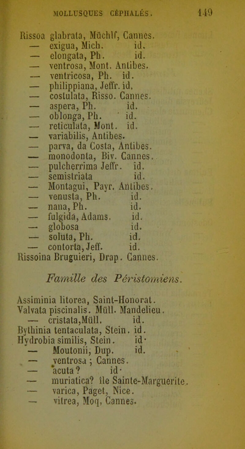 Rissoa glabrata, Mücblf, Cannes. — exigua, Mich. id. — elongata, Ph. id. — ventrosa, Mont. Antibes. — ventricosa, Pli. id. — pbilippiana, Jeffr. id. — coslulata, Risso. Cannes. — aspera, Pli. id. — oblonga, Pli. id. — reticulala, Mont. id. — variabilis, Antibes. — parva, da Costa,. Antibes. — monodonla, Biv. Cannes. — pulcherrima JelTr . id. — semistriata id. — Montagui, Payr. Antibes. — venusta, Pb. id. — nana, Ph. id. — fulgida, Adams. id. —. globosa id. — soluta, Ph. id. — contorta, Jeff. id. Rissoina Bruguieri, Drap. Cannes. Famille des Péristorniens. Àssiminia litorea, Saint-Honorat. Valvata piscinalis. Müll. Mandelieu. — cristata,Müll. id. Bytbinia tentaculata, Stein. id. Hydrobia similis, Stein. id • — Moutonii, Dup. id. — ventrosa ; Cannes. — ‘acuta? id* — muriatica? île Sainte-Marguerite, — varica, Paget, Nice. — vitrea, Moq, Cannes.