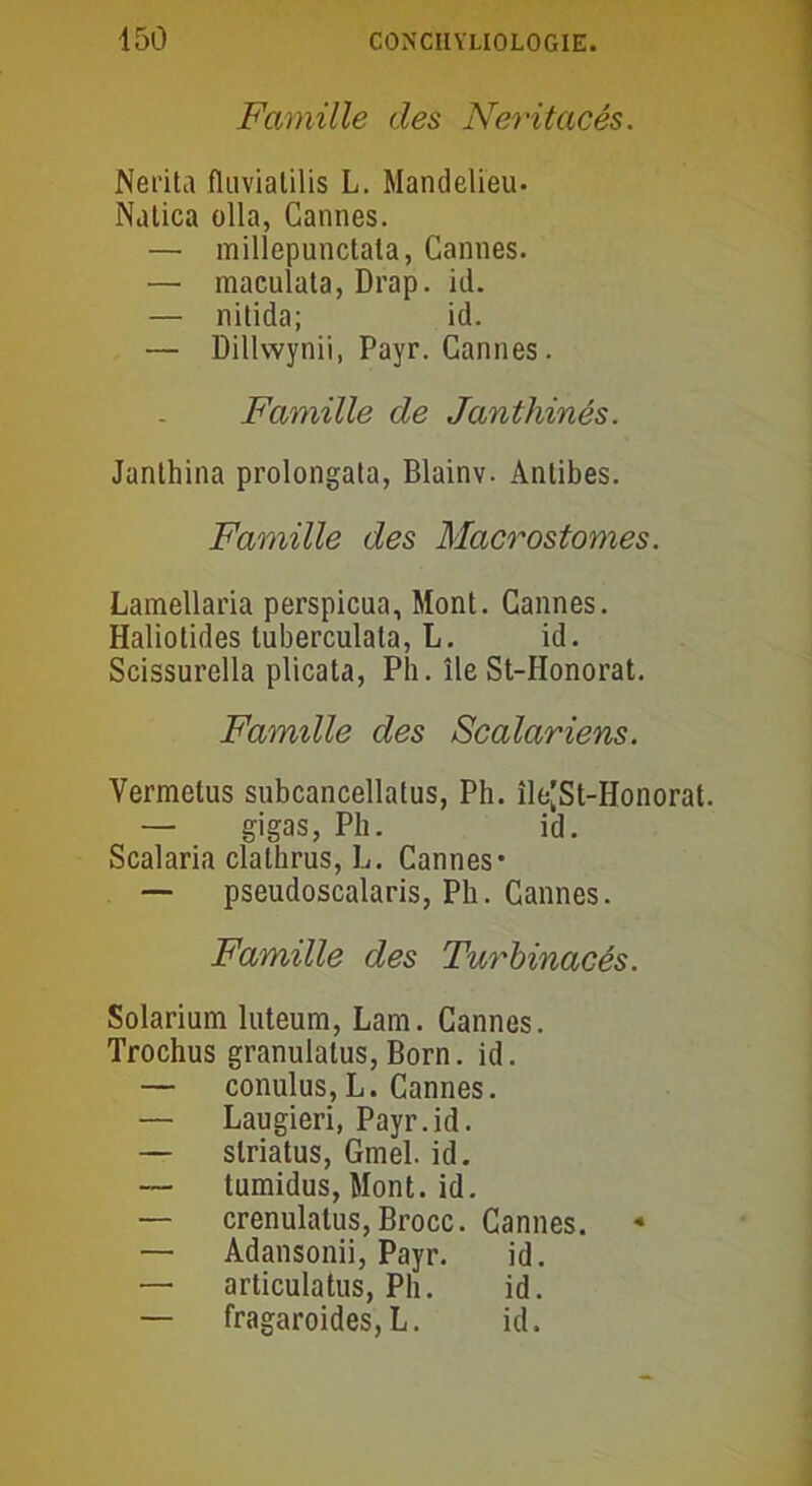 Famille des Neritacés. Nerita fliivialilis L. Mandelieu. Nalica olla, Cannes. — millepunctata, Cannes. — maculata, Drap. id. — nitida; id. — Dillwynii, Payr. Cannes. Famille de Janthinés. Janthina prolongata, Blainv. Antibes. Famille des Macrostomes. Lamellaria perspicua, Mont. Cannes. Haliotides tuberculata, L. id. Scissurella plicata, Ph. île St-Honorat. Famille des Scalariens. Vermetus subcancellatus, Ph. île'St-Honorat. — gigas, Ph. id. Scalaria clathrus, L. Cannes* — pseudoscalaris, Ph. Cannes. Famille des Turbinacés. Solarium luteum, Lam. Cannes. Trochus granulatus, Born. id. — conulus,L. Cannes. — Laugieri, Payr.id. — slriatus, Gmel. id. — tumidus, Mont. id. — crenulatus, Brocc. Cannes. — Adansonii, Payr. id. — articulatus, Ph. id. — fragaroides,L. id.