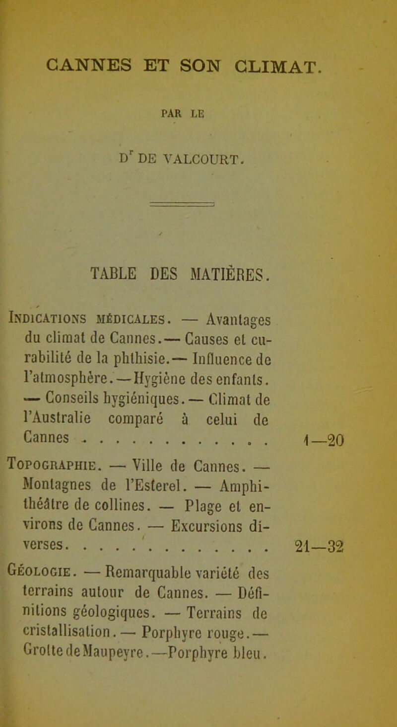 CANNES ET SON CLIMAT. PAR LE Dr DE YALCOURT. TABLE DES MATIÈRES. Indications médicales. — Avantages du climat de Cannes.— Causes et cu- rabilité de la phthisie.— Influence de l’atmosphère. — Hygiène des enfants. — Conseils hygiéniques. — Climat de l’Australie comparé à celui de Cannes - Topographie. — Ville de Cannes. — Montagnes de l’Esterel. — Amphi- théâtre de collines. — Plage et en- virons de Cannes. — Excursions di- verses ' Géologie. —Remarquable variété des terrains autour de Cannes. — Défi- nitions géologiques. — Terrains de cristallisation.— Porphyre rouge.— Grotte deMaupeyre. —Porphyre bleu. t— 20 —32