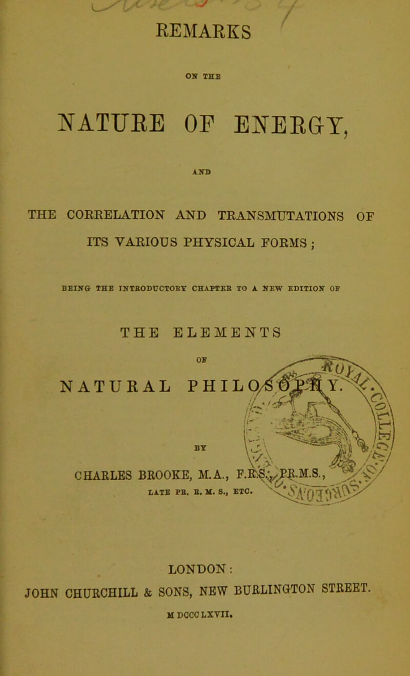 REMARKS OK THE NATURE OP ENERGY, AND THE CORRELATION AND TRANSMUTATIONS OF ITS VARIOUS PHYSICAL FORMS ; BEING- THE INTRODUCTORY CHAPTER TO A NEW EDITION OE THE ELEMENTS BE CHARLES BROOKE, M.A., LATE PB. B. M. S., LONDON: JOHN CHURCHILL k SONS, NEW BURLINGTON STREET. MDOCCLXVn.