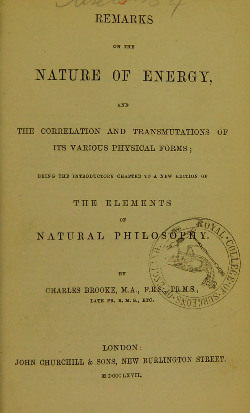 REMARKS OK THE NATURE OP ENERGY, AND THE CORRELATION AND TRANSMUTATIONS OF ITS VARIOUS PHYSICAL FORMS ; BEING- THE INTRODUCTORY CHAPTER TO A NEW EDITION OE THE ELEMENTS BE CHARLES BROOKE, M.A., LATE PB. B. M. S., LONDON: JOHN CHURCHILL k SONS, NEW BURLINGTON STREET. MDOCCLXVn.