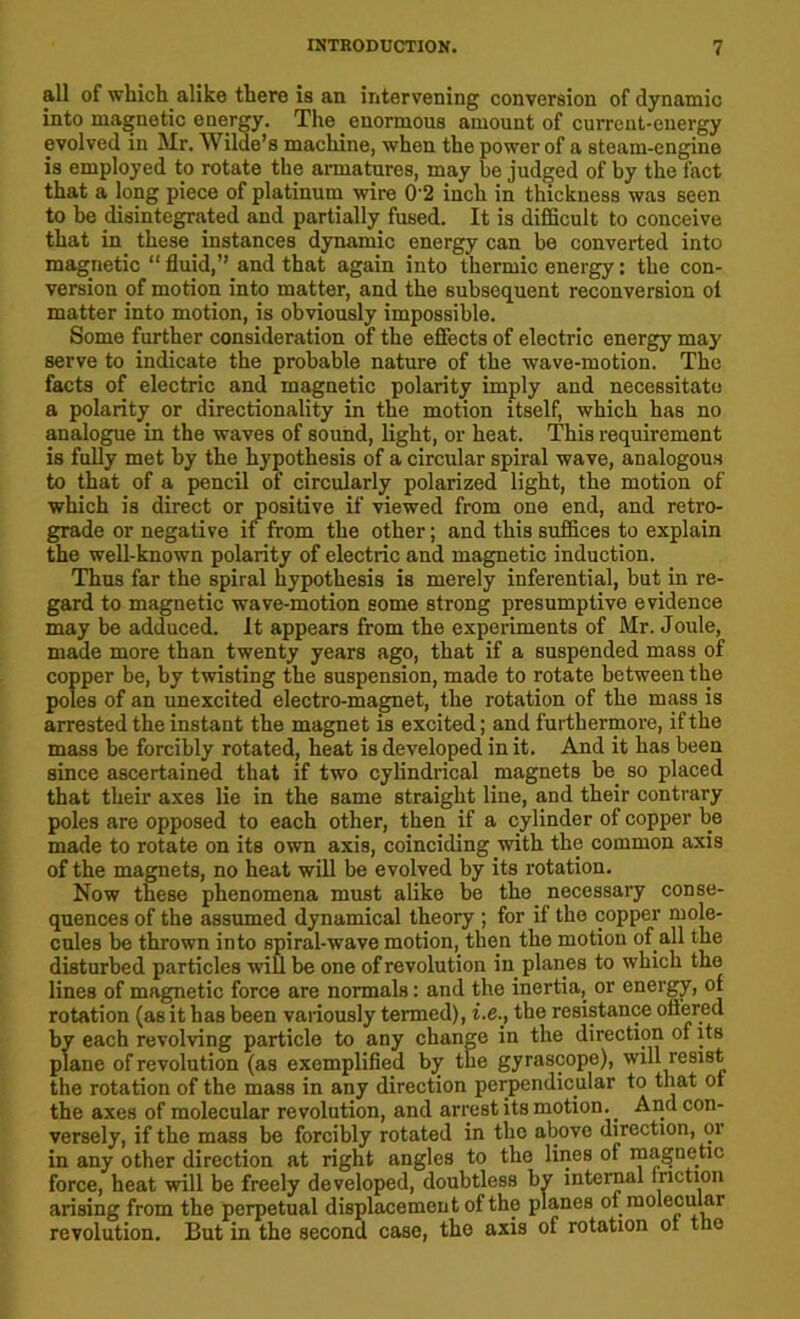 all of which alike there is an intervening conversion of dynamic into magnetic energy. The enormous amount of current-energy evolved in Mr. Wilde’s machine, when the power of a steam-engine is employed to rotate the armatures, may be judged of by the fact that a long piece of platinum wire 0'2 inch in thickness was seen to be disintegrated and partially fused. It is difficult to conceive that in these instances dynamic energy can be converted into magnetic “ fluid,’’ and that again into thermic energy: the con- version of motion into matter, and the subsequent reconversion ol matter into motion, is obviously impossible. Some further consideration of the effects of electric energy may serve to indicate the probable nature of the wave-motion. The facts of electric and magnetic polarity imply and necessitate a polarity or directionality in the motion itself, which has no analogue in the waves of sound, light, or heat. This requirement is fully met by the hypothesis of a circular spiral wave, analogous to that of a pencil of circularly polarized light, the motion of which is direct or positive if viewed from one end, and retro- grade or negative if from the other; and this suffices to explain the well-known polarity of electric and magnetic induction. Thus far the spiral hypothesis is merely inferential, but in re- gard to magnetic wave-motion some strong presumptive evidence may be adduced. It appears from the experiments of Mr. Joule, made more than twenty years ago, that if a suspended mass of copper be, by twisting the suspension, made to rotate between the poles of an unexcited electro-magnet, the rotation of the mass is arrested the instant the magnet is excited; and furthermore, if the mass be forcibly rotated, heat is developed in it. And it has been since ascertained that if two cylindrical magnets be so placed that their axes lie in the same straight line, and their contrary poles are opposed to each other, then if a cylinder of copper be made to rotate on its own axis, coinciding with the common axis of the magnets, no heat will be evolved by its rotation. Now these phenomena must alike be the necessary conse- quences of the assumed dynamical theory ; for if the copper mole- cules be thrown into spiral-wave motion, then the motion of all the disturbed particles will be one of revolution in planes to which the lines of magnetic force are normals: and the inertia, or energy, of rotation (as it has been variously termed), i.e., the resistance offered by each revolving particle to any change in the direction of its plane of revolution (as exemplified by the gyrascope), will resist the rotation of the mass in any direction perpendicular to that ot the axes of molecular revolution, and arrest its motion.. And con- versely, if the mass be forcibly rotated in the above direction, or in any other direction at right angles to the lines of magnetic force, heat will be freely developed, doubtless by internal friction arising from the perpetual displacement of the planes of molecular revolution. But in the second case, the axis of rotation ot the