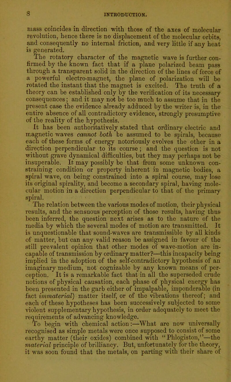 mass coincides in direction with those of the axes of molecular revolution, hence there is no displacement of the molecular orbits, and consequently no internal friction, and very little if any heat is generated. The rotatory character of the magnetic wave is further con- firmed by the known fact that if a plane polarized beam pass through a transparent solid in the direction of the lines of force of a powerful electro-magnet, the plane of polarization will be rotated the instant that the magnet is excited. The truth of a theory can be established only by the verification of its necessary consequences; and it may not be too much to assume that in the present case the evidence already adduced by the writer is, in the entire absence of all contradictory evidence, strongly presumptive of the reality of the hypothesis. It has been authoritatively stated that ordinaiy electric and magnetic waves cannot both be assumed to be spirals, because each of these forms of energy notoriously evolves the other in a direction perpendicular to its course ; and the question is not without grave dynamical difficulties, but they may perhaps not be insuperable. It may possibly be that from some unknown con- straining condition or property inherent in magnetic bodies, a spiral wave, on being constrained into a spiral course, may lose its original spirality, and become a secondary spiral, having mole- cular motion in a direction perpendicular to that of the primary spiral. The relation between the various modes of motion, their physical results, and the sensuous perception of those results, having thus been inferred, the question next arises as to the nature of the media by which the several modes of motion are transmitted. It is unquestionable that sound-waves are transmissible by all kinds of matter, but can any valid reason be assigned in favour of the still prevalent opinion that other modes of wave-motion are in- capable of transmission by ordinary matter?—this incapacity being implied in the adoption of the self-contradictory hypothesis of an imaginary medium, not cognizable by any known means of per- ception. It is a remarkable fact that in all the superseded crude notions of physical causation, each phase of physical energy has been presented in the garb either of impalpable, imponderable (in fact immaterial) matter itself, or of the vibrations thereof; and each of these hypotheses has been successively subjected to some violent supplementary hypothesis, in order adequately to meet the requirements of advancing knowledge. To begin with chemical action:—What are now universally recognised as simple metals were once supposed to consist of some earthy matter (their oxides) combined with “Phlogiston,”—the material principle of brilliancy. But, unfortunately for the theory, it was soon found that the metals, on parting with their share of