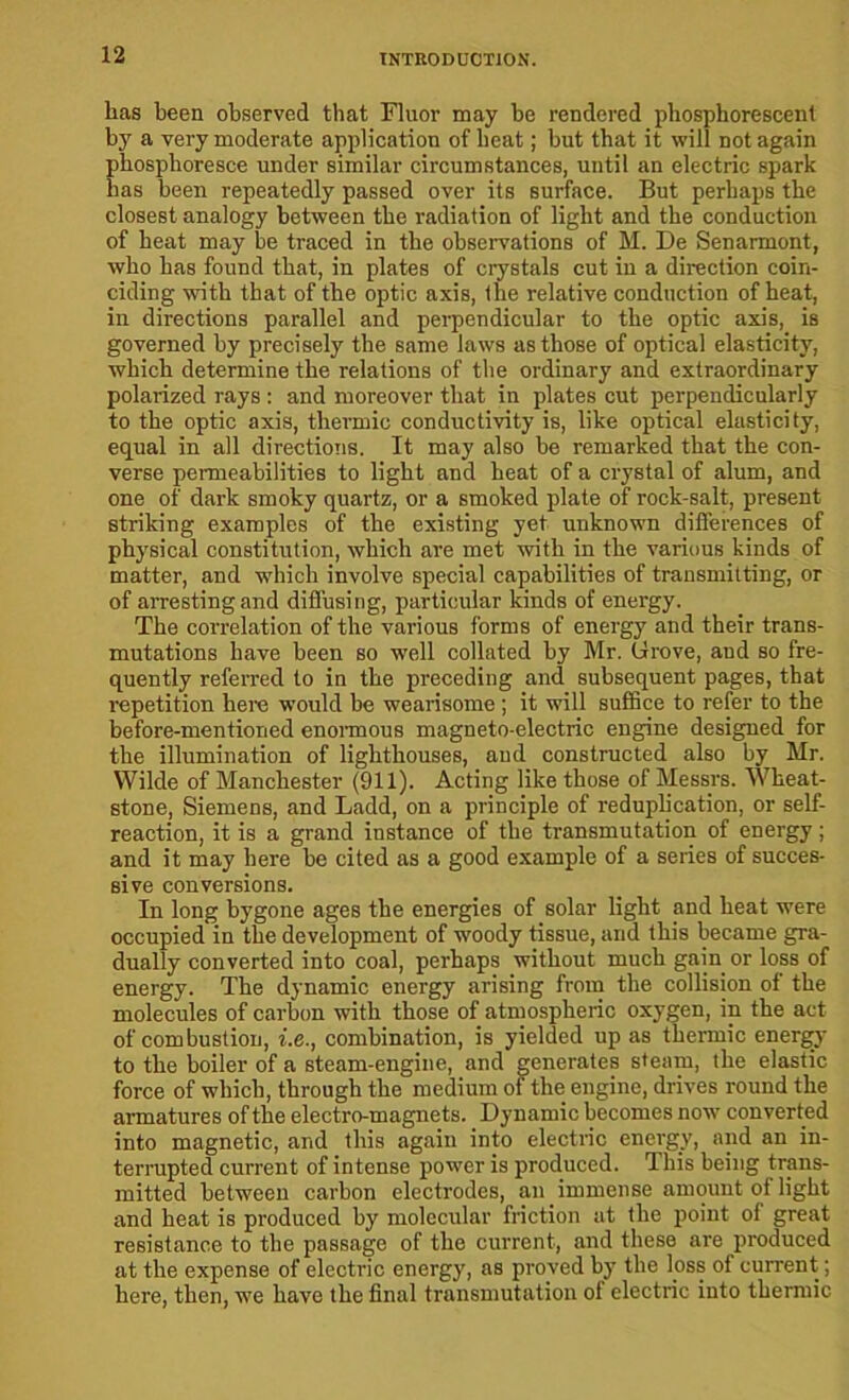 lias been observed that Fluor may be rendered phosphorescent by a very moderate application of heat; but that it will not again phosphoresce under similar circumstances, until an electric spark has been repeatedly passed over its surface. But perhaps the closest analogy between the radiation of light and the conduction of heat may be traced in the observations of M. De Senarmont, who has found that, in plates of crystals cut in a direction coin- ciding with that of the optic axis, the relative conduction of heat, in directions parallel and perpendicular to the optic axis, is governed by precisely the same laws as those of optical elasticity, which determine the relations of the ordinary and extraordinary polarized rays : and moreover that in plates cut perpendicularly to the optic axis, thermic conductivity is, like optical elasticity, equal in all directions. It may also be remarked that the con- verse permeabilities to light and heat of a crystal of alum, and one of dark smoky quartz, or a smoked plate of rock-salt, present striking examples of the existing yet unknown differences of physical constitution, which are met with in the various kinds of matter, and which involve special capabilities of transmitting, or of arresting and diffusing, particular kinds of energy. The correlation of the various forms of energy and their trans- mutations have been so well collated by Mr. (drove, and so fre- quently referred to in the preceding and subsequent pages, that repetition here would be wearisome; it will suffice to refer to the before-mentioned enormous magneto-electric engine designed for the illumination of lighthouses, and constructed also by Mr. Wilde of Manchester (911). Acting like those of Messrs. Wheat- stone, Siemens, and Ladd, on a principle of reduplication, or self- reaction, it is a grand instance of the transmutation of energy; and it may here be cited as a good example of a series of succes- sive conversions. In long bygone ages the energies of solar light and heat were occupied in the development of woody tissue, and this became gra- dually converted into coal, perhaps without much gain or loss of energy. The dynamic energy arising from the collision of the molecules of carbon with those of atmospheric oxygen, in the act of combustion, i.e., combination, is yielded up as thermic energy to the boiler of a steam-engine, and generates steam, the elastic force of which, through the medium of the engine, drives round the armatures of the electro-magnets. Dynamic becomes now converted into magnetic, and this again into electric energy, and an in- terrupted current of intense power is produced. I his being trans- mitted between carbon electrodes, an immense amount of light and heat is produced by molecular friction at the point of great resistance to the passage of the current, and these are produced at the expense of electric energy, as proved by the loss of current; here, then, we have the final transmutation of electric into thermic