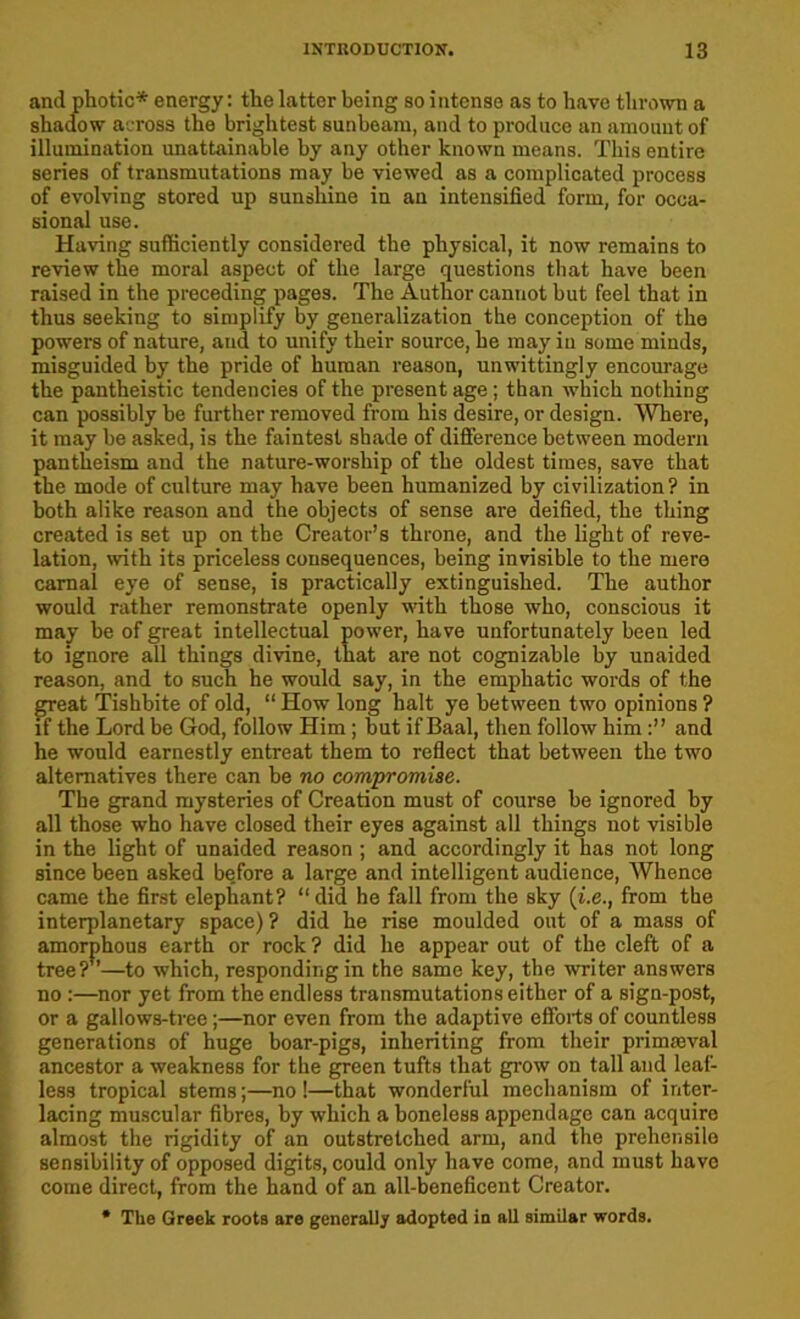 and photic* energy: the latter being so intense as to have thrown a shadow across the brightest sunbeam, and to produce an amount of illumination unattainable by any other known means. This entire series of transmutations may be viewed as a complicated process of evolving stored up sunshine in an intensified form, for occa- sional use. Having sufficiently considered the physical, it now remains to review the moral aspect of the large questions that have been raised in the preceding pages. The Author cannot but feel that in thus seeking to simplify by generalization the conception of the powers of nature, and to unify their source, he may in some minds, misguided by the pride of human reason, unwittingly encourage the pantheistic tendencies of the present age; than which nothing can possibly be further removed from his desire, or design. Where, it may be asked, is the faintest shade of difference between modern pantheism and the nature-worship of the oldest times, save that the mode of culture may have been humanized by civilization ? in both alike reason and the objects of sense are deified, the thing created is set up on the Creator’s throne, and the light of reve- lation, with its priceless consequences, being invisible to the mere carnal eye of sense, is practically extinguished. The author would rather remonstrate openly with those who, conscious it may be of great intellectual power, have unfortunately been led to ignore all things divine, that are not cognizable by unaided reason, and to such he would say, in the emphatic words of the great Tishbite of old, “ How long halt ye between two opinions ? if the Lord be God, follow Him; but if Baal, then follow himand he would earnestly entreat them to reflect that between the two alternatives there can be no compromise. The grand mysteries of Creation must of course be ignored by all those who have closed their eyes against all things not visible in the light of unaided reason ; and accordingly it has not long since been asked before a large and intelligent audience, Whence came the first elephant? “did he fall from the sky (t.e., from the interplanetary space)? did he rise moulded out of a mass of amorphous earth or rock? did he appear out of the cleft of a tree?”—to which, responding in the same key, the writer answers no :—nor yet from the endless transmutations either of a sign-post, or a gallows-tree;—nor even from the adaptive efforts of countless generations of huge boar-pigs, inheriting from their primaeval ancestor a weakness for the green tufts that grow on tall and leaf- less tropical stems;—no !—that wonderful mechanism of inter- lacing muscular fibres, by which a boneless appendage can acquire almost the rigidity of an outstretched arm, and the prehensile sensibility of opposed digits, could only have come, and must have come direct, from the hand of an all-beneficent Creator. * The Greek roots are generally adopted in all similar words.