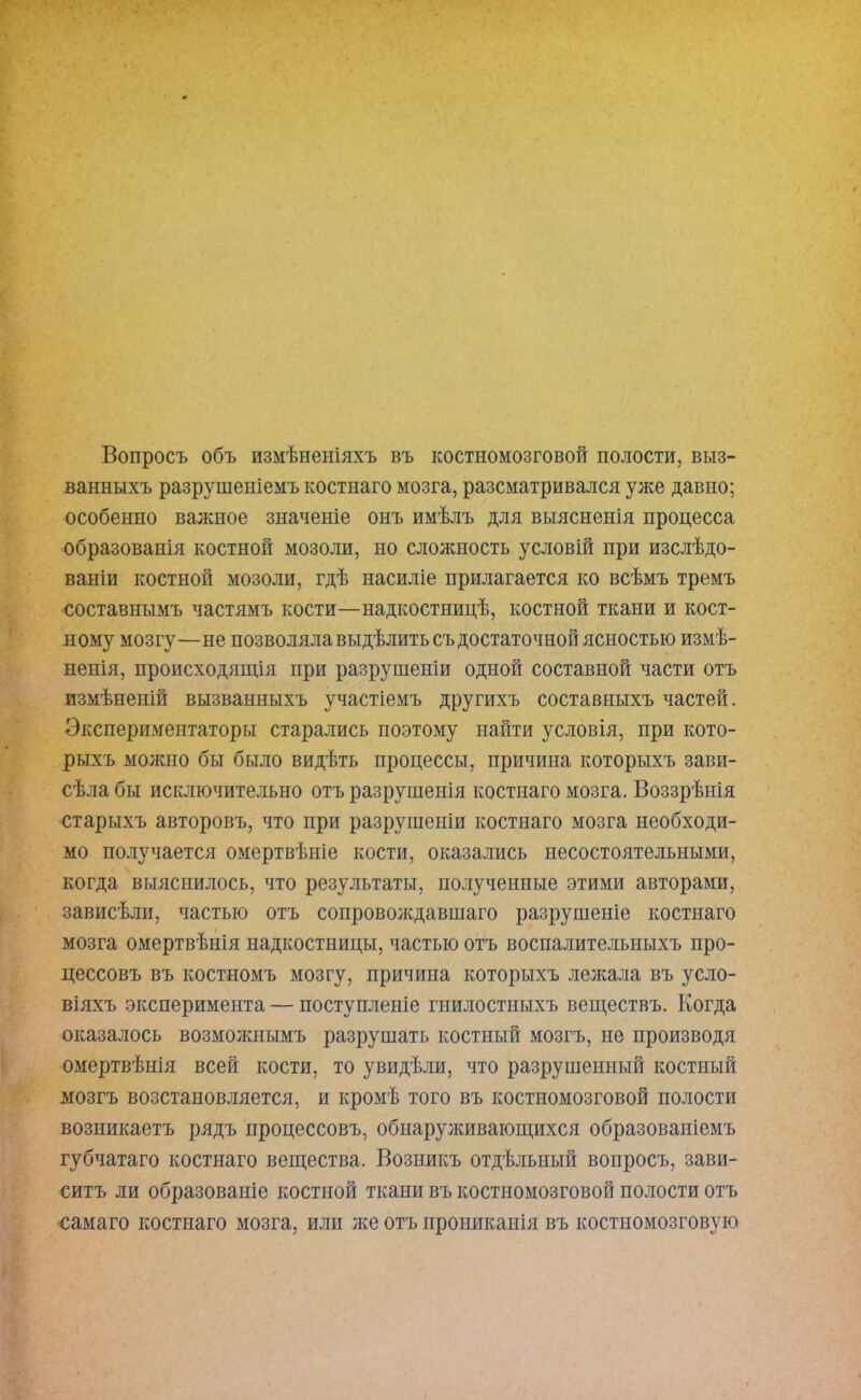 Вопросъ объ измѣненіяхъ въ костномозговой полости, выз- ванныхъ разрушеніемъ костнаго мозга, разсматривался уже давно; особенно важное значеніе онъ имѣлъ для выясненія процесса образованія костной мозоли, но сложность условій при изслѣдо- ваніи костной мозоли, гдѣ насиліе прилагается ко всѣмъ тремъ составнымъ частямъ кости—надкостницѣ, костной ткани и кост- ному мозгу—не позволяла выдѣлить съ достаточной ясностью измѣ- ненія, происходящія при разрушеніи одной составной части отъ измѣненій вызванныхъ участіемъ другихъ составныхъ частей. Экспериментаторы старались поэтому найти условія, при кото- рыхъ молено бы было видѣть процессы, причина которыхъ зави- сѣла бы исключительно отъ разрушенія костнаго мозга. Воззрѣнія старыхъ авторовъ, что при разрушеніи костнаго мозга необходи- мо получается омертвѣніе кости, оказались несостоятельными, когда выяснилось, что результаты, полученные этими авторами, зависѣли, частью отъ сопроволедавшаго разрушеніе костнаго мозга омертвѣнія надкостницы, частью отъ воспалительныхъ про- цессовъ въ костномъ мозгу, причина которыхъ лежала въ усло- віяхъ эксперимента — поступленіе гнилостныхъ веществъ. Когда оказалось возможнымъ разрушать костный мозгъ, не производя омертвѣнія всей кости, то увидѣли, что разрушенный костный мозгъ возстановляется, и кромѣ того въ костномозговой полости возникаетъ рядъ процессовъ, обнарулшвающихся образованіемъ губчатаго костнаго вещества. Возникъ отдѣльный вопросъ, зави- ситъ ли образованіе костной ткани въ костномозговой полости отъ самаго костнаго мозга, или лее отъ прониканія въ костномозговую