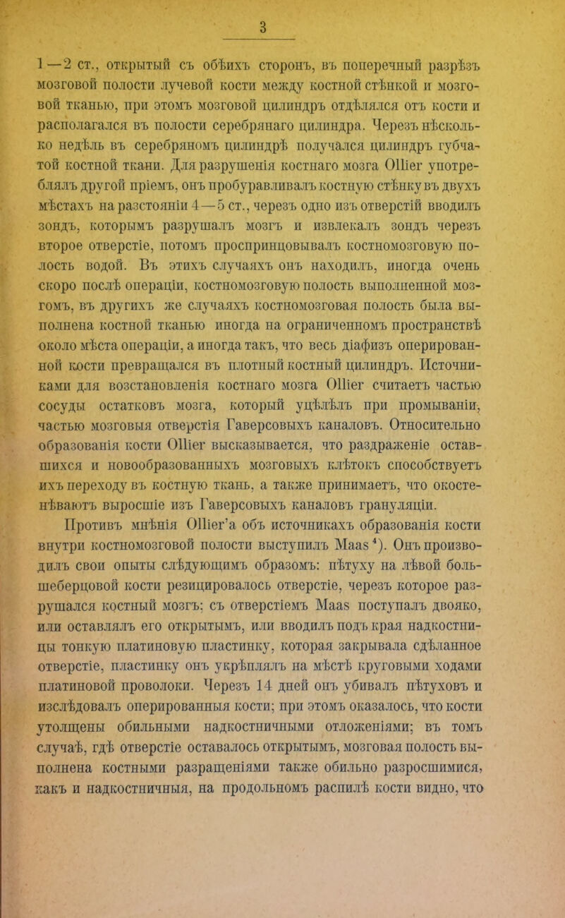 в 1—2 ст., открытый съ обѣихъ сторонъ, въ поперечный разрѣзъ мозговой полости лучевой кости между костной стѣнкой и мозго- вой тканью, при этомъ мозговой цилиндръ отдѣлялся отъ кости и располагался въ полости серебрянаго цилиндра. Черезъ нѣсколь- ко недѣль въ серебряномъ цилиндрѣ получался цилиндръ губча- той костной ткани. Для разрушенія костнаго мозга ОШег употре- блялъ другой пріемъ, онъ пробуравливалъ костную стѣнку въ двухъ мѣстахъ на разстояніи 4—5 ст., черезъ одно изъ отверстій вводилъ зондъ, которымъ разрушалъ мозгъ и извлекалъ зондъ черезъ второе отверстіе, йотомъ проспринцовывалъ костномозговую по- лость водой. Въ этихъ случаяхъ онъ находилъ, иногда очень скоро послѣ операціи, костномозговую полость выполненной моз- гомъ, въ другихъ же случаяхъ костномозговая полость была вы- полнена костной тканью иногда на ограниченномъ пространствѣ около мѣста операціи, а иногда такъ, что весь діафизъ оперирован- ной кости превращался въ плотный костный цилиндръ. Источни- ками для возстановленія костнаго мозга ОШег считаетъ частью сосуды остатковъ мозга, который уцѣлѣлъ при промываніи, частью мозговыя отверстія Гаверсовыхъ каналовъ. Относительно образованія кости ОШег высказывается, что раздраженіе остав- шихся и новообразованныхъ мозговыхъ клѣтокъ способствуетъ ихъ переходу въ костную ткань, а также принимаетъ, что окосте- нѣваютъ выросшіе изъ Гаверсовыхъ каналовъ грануляціи. Противъ мнѣнія ОШег’а объ источникахъ образованія кости внутри костномозговой полости выступилъ Мааз4). Онъ произво- дилъ свои опыты слѣдующимъ образомъ: пѣтуху на лѣвой боль- шеберцовой кости резицировалось отверстіе, черезъ которое раз- рушался костный мозгъ: съ отверстіемъ Мааз поступалъ двояко, или оставлялъ его открытымъ, или вводилъ подъ края надкостни- цы тонкую платиновую пластинку, которая закрывала сдѣланное отверстіе, пластинку онъ укрѣплялъ на мѣстѣ круговыми ходами платиновой проволоки. Черезъ 14 дней онъ убивалъ пѣтуховъ и изслѣдовалъ оперированныя кости; при этомъ оказалось, что кости утолщены обильными надкостничными отложеніями; въ томъ случаѣ, гдѣ отверстіе оставалось открытымъ, мозговая полость вы- полнена костными разращеніями также обильно разросшимися, какъ и надкостничныя, на продольномъ распилѣ кости видно, что