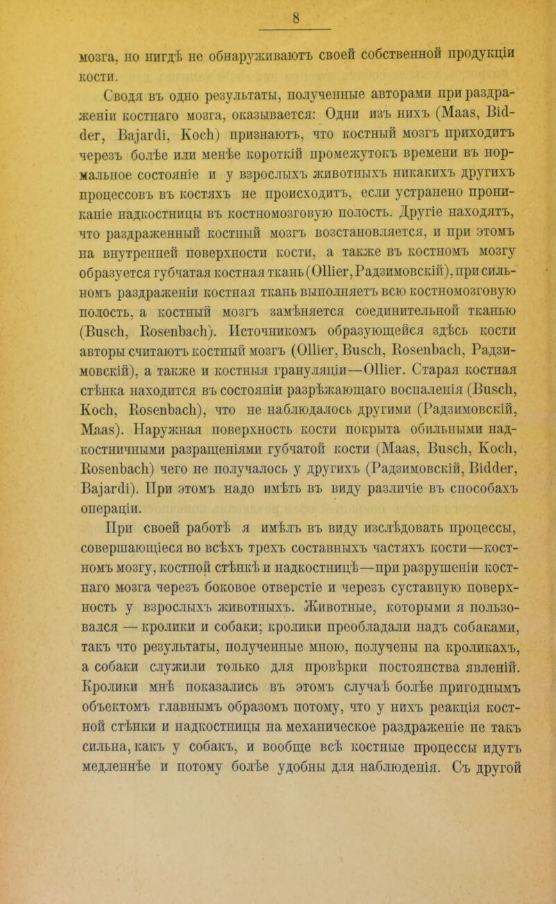 мозга, но нигдѣ не обнаруживаютъ своей собственной продукціи кости. Сводя въ одно результаты, полученные авторами при раздра- женіи костнаго мозга, оказывается: Одни изъ нихъ (Мааз, Вій- йег, Ва^агйі, Коей) признаютъ, что костный мозгъ приходитъ черезъ болѣе или менѣе короткій промежутокъ времени въ нор- мальное состояніе и у взрослыхъ животныхъ никакихъ другихъ процессовъ въ костяхъ не происходитъ, если устранено прони- каніе надкостницы въ костномозговую полость. Другіе находятъ, что раздраженный костный мозгъ возстановляется, и при этомъ на внутренней поверхности кости, а также въ костномъ мозгу образуется губчатая костная ткань (ОПіег, Радзимовскій), при силь- номъ раздраженіи костная ткань выполняетъ всю костномозговую полость, а костный мозгъ замѣняется соединительной тканью (Визой, Козенйасй). Источникомъ образующейся здѣсь кости авторы считаютъ костный мозгъ (ОПіег, Визсй, КозепЪасй, Радзи- мовскій), а также и костныя грануляціи—ОПіег. Старая костная стѣнка находится въ состояніи разрѣжающаго воспаленія (Визсй, Коей, Козенйасй), что не наблюдалось другими (Радзимовскій, Мааз). Наружная поверхность кости покрыта обильными над- костничными разращеніями губчатой кости (Мааз, Визсй, Коей, ВозенЬасй) чего не получалось у другихъ (Радзимовскій, Віййег, Ва^агйі). При этомъ надо имѣть въ виду различіе въ способахъ операціи. При своей работѣ я имѣлъ въ виду изслѣдовать процессы, совершающіеся во всѣхъ трехъ составныхъ частяхъ кости—кост- номъ мозгу, костной стѣнкѣ и надкостницѣ—при разрушеніи кост- наго мозга черезъ боковое отверстіе и черезъ суставную поверх- ность у взрослыхъ животныхъ. Животные, которыми я пользо- вался — кролики и собаки; кролики преобладали надъ собаками, такъ что результаты, полученные мною, получены на кроликахъ, а собаки служили только для провѣрки постоянства явленій. Кролики мнѣ показались въ этомъ случаѣ болѣе пригоднымъ объектомъ главнымъ образомъ потому, что у нихъ реакція кост- ной стѣнки и надкостницы на механическое раздраженіе не такъ сильна, какъ у собакъ, и вообще всѣ костные процессы идутъ медленнѣе и потому болѣе удобны для наблюденія. Съ другой
