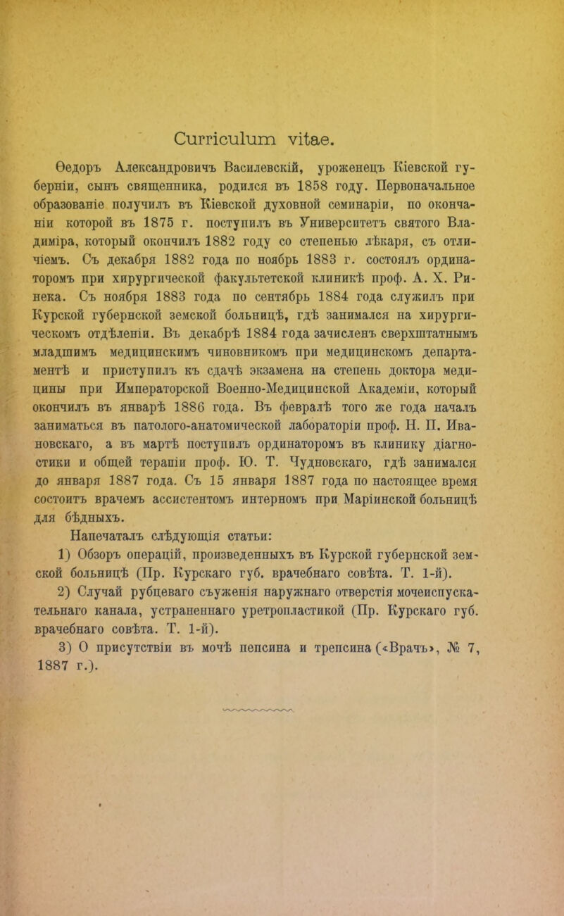 Сиггісиіит ѵгЬае. Ѳедоръ Александровичъ Василевскій, уроженецъ Кіевской гу- берніи, сынъ священника, родился въ 1858 году. Первоначальное образованіе получилъ въ Кіевской духовной семинаріи, по оконча- ніи которой въ 1875 г. поступилъ въ Университетъ святого Вла- диміра, который окончилъ 1882 году со степенью лѣкаря, съ отли- чіемъ. Съ декабря 1882 года по ноябрь 1883 г. состоялъ ордина- торомъ при хирургической факультетской клиникѣ проф. А. X. Ри- нека. Съ ноября 1883 года по сентябрь 1884 года служилъ при Курской губернской земской больницѣ, гдѣ занимался на хирурги- ческомъ отдѣленіи. Въ декабрѣ 1884 года зачисленъ сверхштатнымъ младшимъ медицинскимъ чиновникомъ при медицинскомъ департа- ментѣ и приступилъ къ сдачѣ экзамена на степень доктора меди- цины при Императорской Военно-Медицинской Академіи, который окончилъ въ январѣ 1886 года. Въ февралѣ того же года началъ заниматься въ патолого-анатомической лабораторіи проф. Н. П. Ива- новскаго, а въ мартѣ поступилъ ординаторомъ въ клинику діагно- стики и общей терапіи проф. ІО. Т. Чудновскаго, гдѣ занимался до января 1887 года. Съ 15 января 1887 года по настоящее время состоитъ врачемъ ассистентомъ интерномъ при Маріинской больницѣ для бѣдныхъ. Напечаталъ слѣдующія статьи: 1) Обзоръ операцій, произведенныхъ въ Курской губернской зем- ской больницѣ (Ир. Курскаго губ. врачебнаго совѣта. Т. 1-й). 2) Случай рубцеваго съуженія наружнаго отверстія мочеиспуска- тельнаго канала, устраненнаго уретропластикой (Пр. Курскаго губ. врачебнаго совѣта. Т. 1-й). 3) О присутствіи въ мочѣ пепсина и трепсина («Врачъ», № 7, 1887 г.).