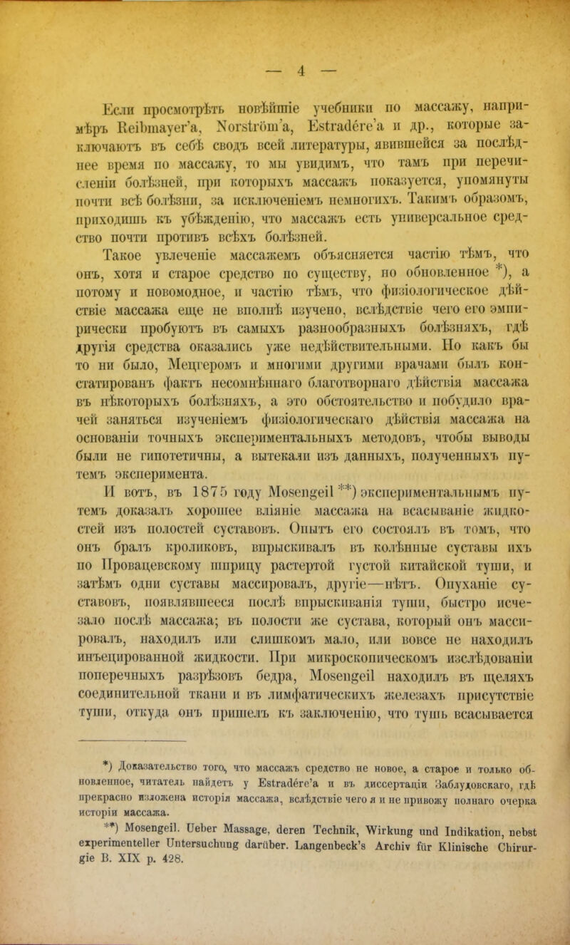 Если просмотреть новѣйитіе учебники но массажу, напри- мѣръ Кеі1)тауег'а? Когзігоша, ШмДёге'а и др., которые за- ключаютъ въ себѣ сводъ всей литературы, явившейся за послѣд- нее время по массажу, то мы увидимъ, что тамъ при перечи- слеиіи болѣзней, при которыхъ массажъ показуется, упомянуты почти всѣ болѣзнн, за нсключеніемъ немногихъ. Таким ь образомъ, приходишь къ убѣжденію, что массажъ есть универсальное сред- ство почти протнвъ всѣхъ болѣзней. Такое увлечете массажемъ объясняется частію тѣмъ, что онъ, хотя и старое средство по существу, по обновленное ), а потому и новомодное, и частію тѣмъ, что физіологичесвое дѣн- ствіе массажа еще не виолнѣ изучено, всіѣдствіе чего его эмпи- рически пробуютъ въ самыхъ разнообразныхъ болѣзняхъ, гдѣ другія средства оказались ул;е недѣйствителыіыми. Но какъ бы то ни было, Мецгеромъ и многими другими врачами был], кон- статированъ фактъ иесомнѣннаго благотворнаго дѣпствія массажа въ иѣкоторыхъ болѣзняхъ, а это обстоятельство и побудило вра- чей заняться изученіемъ физіологическаго дѣйствія массажа на основаніи точныхъ экспериментальныхъ методовъ, чтобы выводы были не гипотетичны, а вытекали изъ данныхъ, полученпыхъ пу- темъ эксперимента. II вотъ, въ 1875 году Мозеп^еіі **) экспериментальнымъ ну- темъ доказалъ хорошее вліяніе массажа на всасываніе жвдво* стей изъ полостей суставовъ. Оиытъ его состоялъ въ томъ, что онь бралъ кроликовъ, впрыскивалъ въ колѣнные суставы пхъ по IГровацевскому шприцу растертой густой китайской туши, и затѣмъ одни суставы массировалъ, другіе—нѣтъ. Оиуханіе су- ставовъ, появлявшееся послѣ впрыскиванія туши, быстро исче- зало послѣ массажа; въ полости же сустава, который онъ масси- ровалъ, находилъ или слишкомъ мало, или вовсе не находилъ инъецированной жидкости. При микроскопическомъ изслѣдовапіи поперечныхъ разрѣзовъ бедра, Мозепдеіі находилъ въ щеляхъ соединительной ткани и въ лимфатическяхъ жедезахъ присутствіе туши, откуда онъ нришелъ къ заключенію, что тушь всасывается *) Доказательство того^ что массажъ средство не новое, а старое и только об- новленное, читатель найдетъ у Евігасіёго/а и въ дисссртаціи ;Заблудовскаго, гдЬ прекрасно изложена исторія массажа, вслѣдствіе чего я и не привожу нолнаго очерка исторіи массажа. **) Мояепееіі. ѴеЪет Мавваде, <1егеп ТесЬпік, ^ігкипе ипд Іполкаііоп, пеЬзі ехрегітепіеііег ТТпІегвисЪітв йапіЪег. ЬапдепЬеск'з АгсЬіѵ Гйіг КІіпівсЪе СЬігиг- «іе Б. XIX р. 428.