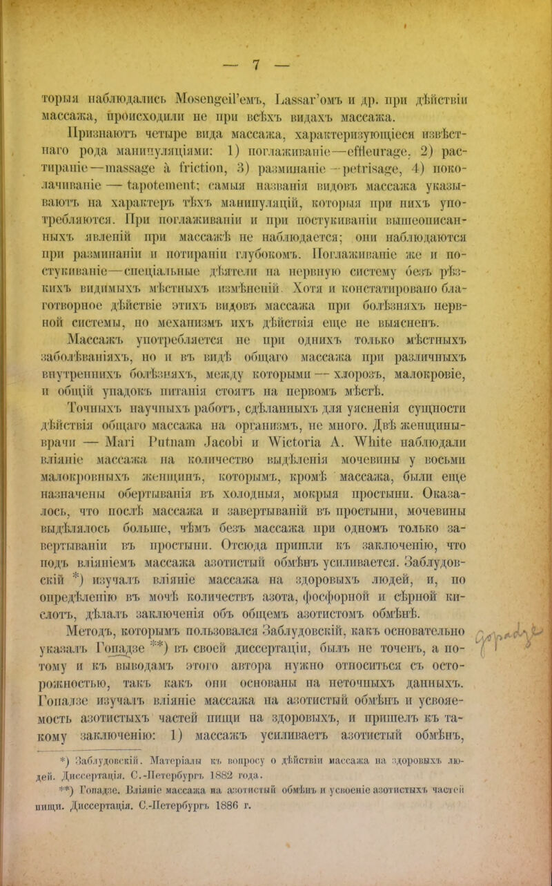 тории наблюдались Мо*епі;еі1'емъ, Ьа^аг'омъ и др. при дѣйствіи массажа, происходили не при веѣхъ видахъ массажа. Иризнаютъ четыре вида массажа, характеризующееся извѣст- наго рода мапипуляніями: 1) поглаживапіс—еШшще, 2) рас- тираніо—ииккн^е а ІѴістіоп, В) размпланіе -рѳѣгіаа^е, I.) ноко- лачиваніе—- тарокппепі; еамш аазванія иидовъ массажа указы- ваютъ на характера тѣхъ манипуляцій, который при нихъ упо- требляются. При поглаживаніи и при постукнианіп иыіиеописан- ных'ь ив.іеиін при массажѣ не наблюдается; они наб.подаются при рашинаиін и потиранін глубокомт.. Поглаживавіе же и по- сту виваніе— специальные ді.ятели на нервную систему безъ рѣз- кихъ видим ыхч. мІ.стпых*ь измѣненій Хоти и констатировано бла- готворное дѣйствіе этихъ видовъ массажа при болѣзняхъ нерв- ной системы, но механизмъ ихъ дѣйствія еще не выяспепъ. Массажъ употребляется не при однихъ только мѣстпыхъ заболѣваніяхъ, но и въ видѣ обі цаго массажа при различиыхъ виутреииих'ь болѣзкяхъ, между которыми — хлорозъ, малокровіе, и общій упадовъ питанія стоятъ на первомъ мѣстѣ. Тоіныхъ научныхъ работъ, сдѣланныхъ для уясненія сущности дѣйствія общаго массажа на организмъ, пе много. Двѣ женщины- врачи — Магі 1'ипіат ІасоЬі и ^Ѵіс^огіа Л. ѴѴЫіе наблюдали вліяиіе массажа на количество выдѣленія мочевины у восьми малокровпыхъ жшщинъ, которымъ, кромѣ массаліа, были еще назначены обертыванія въ холодныя, мокрыя простыни. Оказа- лось, что послѣ массажа и завертываиій въ простыни, мочевины выдѣлялось больше, чѣмъ безъ масса;ка при одномъ только за- вертываніи въ простыни. Отсюда пришли къ заключенію, что подъ вліяиіемъ массаяга азотистый обмѣнъ усиливается. Заблудов- скій *) изучалт, вліяніе массажа на здоровыхъ людей, и, по определенно въ мочѣ количествъ азота, фосфорной и сѣриой ки- слотъ, дѣлалъ заключены объ общемъ азотистомъ обмѣнѣ. Методъ, которымъ пользовался Заб.яудовскій, какъ основательно указалъ І'опадзе **) въ своей диссертаціи, былъ пе точенъ, а по- тому и къ выводамъ этого автора нужно относиться съ осто- рожнестью, такъ какъ они основаны па петочныхъ данныхъ. Гопадзе изучалъ вліяніе массажа на азотистый обмѣнъ и усвояе- мость азотистыхъ частей нищи на здоровыхъ, и пришелъ къ та- кому заключенію: 1) массажъ усиливаетъ азотистый обмѣнъ, *) Заблудовскій. Матеріалв къ вопросу о дѣйствіи массажа на здоровыхъ лю- дей. Диссертадія. С.-ІІпербургі, 1882 года. **) Гопадлс. Бліяіііс массажа на азотистый обмѣнъ н усвоеніе азотистыхь частей пище. Дисссртація. С.-Нетсрбурн. 1886 г.