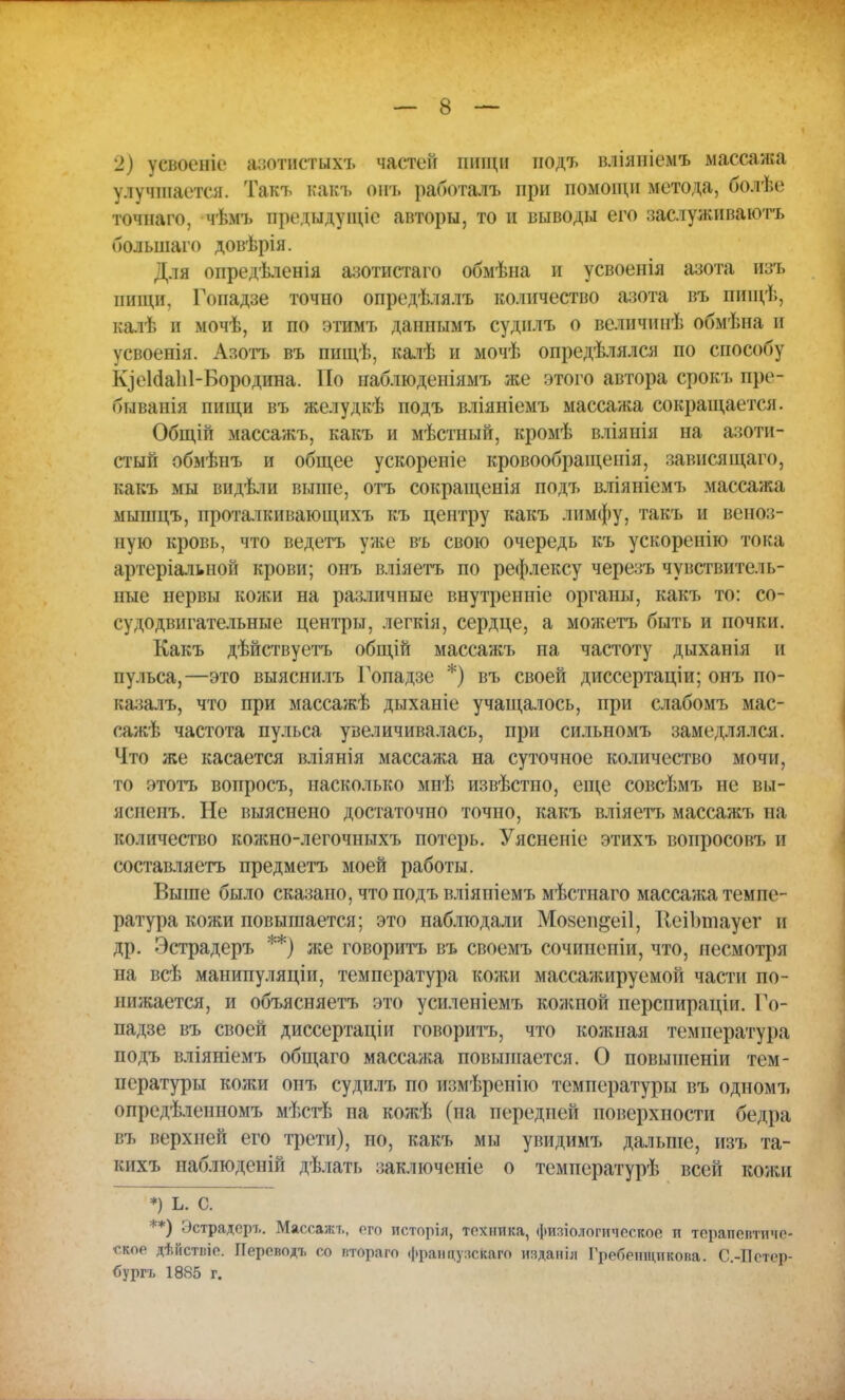 2) усвоеніе азотистыхъ частей пищи нодъ вліяпіемъ массажа улучшается. Такъ какъ онъ работалъ при помощи метода, болѣе точнаго, чѣмъ предыдуіціе авторы, то и выводы его заслуживаюсь большаго довѣрія. Для опредѣленія азотистаго обмѣна и усвоенія азота изъ пищи, Гопадзе точно опредѣлялъ количество азота въ пиіцѣ, калѣ и мочѣ, и по этимъ даннымъ судилъ о величинѣ обмѣна и усвоенія. Азотъ въ пищѣ, калѣ и мочѣ определялся по способу ЬдеИаЫ-Бородина. Но наблюденіямъ же этого автора срокъ пре- бывания пищи въ желудкѣ подъ вліяніемъ массажа сокращается. Общій массажъ, какъ и мѣстный, кромѣ вліянія на азоти- стый обмѣнъ и общее ускореніе кровообращенія, завися щаго, какъ мы видѣли выше, отъ сокращенія подъ вліяніемъ массажа мышцъ, проталкивающихъ къ центру какъ лимфу, такъ и веноз- ную кровь, что ведетъ уже въ свою очередь къ ускоренію тока артеріалыюй крови; онъ вліяетъ по рефлексу черезъ чувствитель- ные нервы кожи на различные внутренніе органы, какъ то: со- су до двигательные центры, легкія, сердце, а можетъ быть и почки. Какъ дѣйствуетъ общій массажъ на частоту дыханія и пульса,—это выяснилъ Гопадзе *) въ своей диссертаціи; онъ по- казалъ, что при массажѣ дыханіе учащалось, при слабомъ мас- сажѣ частота пульса увеличивалась, при сильномъ замедлялся. Что же касается вліянія массажа на суточное количество мочи, то этотъ вопросъ, насколько мнѣ извѣстпо, еще совсѣмъ не вы- ясненъ. Не выяснено достаточно точно, какъ вліяетъ массажъ на количество кожно-легочныхъ потерь. Уясненіе этихъ вопросовъ и составляетъ предметъ моей работы. Выше было сказано, что подъ вліяпіемъ мѣстнаго массажа темпе- ратура кожи повышается; это наблюдали Мозепдеіі, КеіЪтауег и др. Эстрадеръ **) же говоритъ въ своемъ сочинепіи, что, несмотря на всѣ манипуляціи, температура кожи массажируемой части по- нижается, и объясняетъ это усиленіемъ кожпой перспираціи. Го- падзе въ своей диссертаціи говоритъ, что кожная температура подъ вліяніемъ общаго массажа повышается. О повышеніи тем- пературы кожи онъ судилъ по измѣренію температуры въ одномъ опредѣлениомъ мѣстѣ па кожѣ (па передней поверхпости бедра въ верхней его трети), но, какъ мы увидимъ дальше, изъ та- кихъ наблюденій дѣлать заключеніе о температурѣ всей кожи *) ь. с. ) Эстрадеръ. Массажъ, ого псторіл, техника, филологическое и терапептиче- ское дѣйстпіо. Переподъ со птораго француискаго изданіл Гребешцикопа. С.-Бстер- бургъ 1885 г.