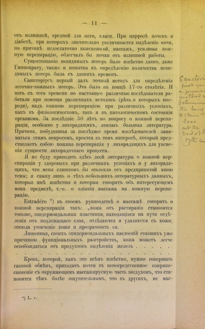 отъ иадищщей, вредной для него, влаги. При циррозѣ почекъ и діабетѣ, при которыхъ значительно увеличивается выдѣленіе мочи, но причин); недостаточно выясненной, масеажъ, усиливая кож- ную перспирацію, облегчалъ бы почки отъ излишней работы. Существоваиіе невидпмыхъ потерь было извѣстно давно, даже Гиппократу, также и попытка къ определенно количества неви- дпмыхъ потерь была съ давнихъ временъ. Санкторіусъ первый далъ точный методъ для опредѣленія легочно-кожпыхъ потерь. Это было въ концѣ 17-го столѣтія. И вотъ съ того времени по настоящее различные изсдѣдователи ра- ботали при ПОМОЩИ различныхъ методовъ (рѣчь о которыхъ впе- реди), надъ кожною перспираціею при различныхъ условіяхъ, какъ въ физіологическомъ, такъ и въ патологическомъ состояніи организма. За послѣдпіе 30 лѣтъ по вопросу о кожной перспи- раціи, особенно у лихорадящихъ, мнилась большая литература. Причина, побудившая за послѣднее время изслѣдователей зани- маться этимъ вопросомъ, кроется въ томъ интересѣ, который пред- ставляет!, собою кожная перспирація у лихорадящихъ для уясне- нія сущности лихорадочпаго процесса. Л не буду приводить здѣсь всей литературы о кожпой пер- спираціи у здоровыхъ прі! различныхъ условіяхъ и у лихорадя- щнхъ, что меня слишкомъ бы отвлекло отъ предпринятой мною темы; я скажу лишь о тѣхъ неболынихъ литературпыхъ даппыхъ, которыя мнѣ извѣстпы и который говорятъ объ интересующемъ меня предмегЬ, т.-е. о вліяніи массажа на кожную перспи- рацію. Езгтасіёге *) въ своемъ руководствѣ о массажѣ говоритъ о еожной перспираціи такъ: „кожа отъ растиранія становится тоньше, эпидермоидалытыя пластинки, паходящіяся па пути отдѣ- ленія отъ подлежащаго слоя, отдѣляются и удаляются съ кожи; отсюда утоиченіе колш и прозрачность ея. Лишенная, своихъ эпидермой дал ьныхъ наслоенііі ставшихъуже причиною фупкціоналышхъ разстройствъ, кожа можетъ легче освобождаться отъ продуктовъ выдѣлеиія железъ Кровь, которой, какъ это всѣмъ извѣстно, нужно совершать газовой обмѣнъ, приходить почти въ непосредственное соприко- сновепіе съ окружающимъ массажируемую часть воздухомъ, что ста- новится тѣмъ болѣе опгутителънымъ, что въ другихъ, не мас- *) с.
