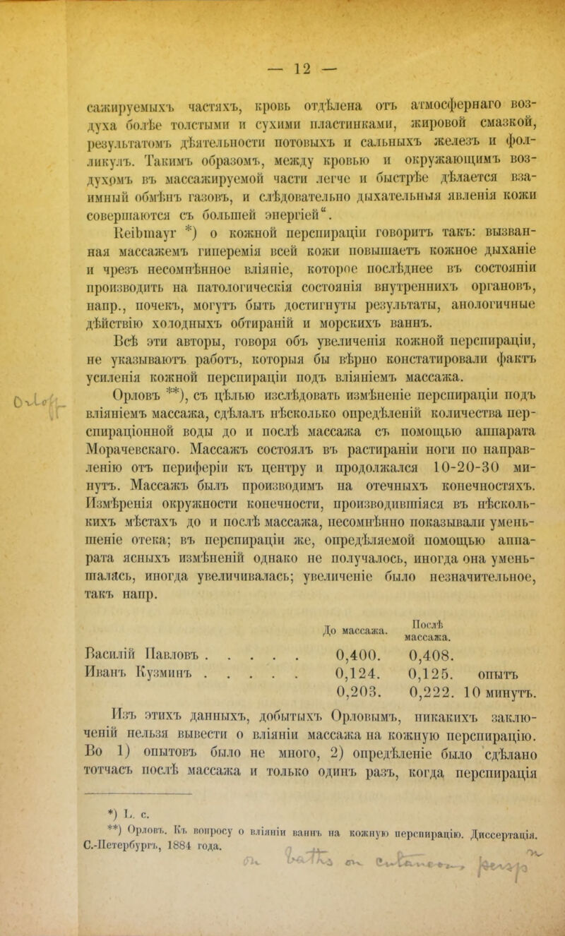 сажируемыхъ частяхъ, кровь отдѣлена отъ атмосфернаго воз- духа болѣе толстыми в сухими пластинками, жировой смазкой, результатомъ деятельности потовыхъ и салышхъ железъ и фол- ликулъ. Такимъ образомъ, между кровью и окружаюіцимъ воз- духрмъ въ массажируемой части легче и быстрѣе дѣлается вза- имный обмѣнъ газовъ, и слѣдователыю дыхапмып.ія явленія кожи совершаются съ большей энергіей. ЕеіЬтаут *) о кожной персиираціп говорить такъ: вызван- ная массажемъ гиперемія всей кожи повышаетъ кожное дыханіе и чрезъ несомпѣнное вліяпіе, которое послѣднее въ состояиіи производить на патологическія состоянія внутреннихъ органов!., напр., почекъ, могутъ быть достигнуты результаты, анологичные дѣйствію холодпыхъ обтираній и морскихъ ваннъ. Всѣ эти авторы, говоря объ увеличенія кожной перспираціи, не указываютъ работъ, которыя бы вѣрно констатировали фактъ усиленіа кожной перслираціи подъ вліяніемъ массажа, іѵ^л Орловъ **), съ цѣлыо изслѣдовать измѣнеиіе перспираціи подъ вліяніемъ массажа, сдѣлалъ иѣсколько опредѣленій количества пер- спираціонной воды до и послѣ массажа съ помоіцыо аппарата Морачевскаго. Массажъ состоялъ въ растираніи ноги по направ- ленію отъ периферіи къ центру и продолжался 10-20-30 ми- иутъ. Массажъ былъ производима» па отечныхъ копечностяхъ. Измѣренія окружности конечности, производившіяся въ иѣсколь- кихъ мѣстахъ до и послѣ массажа, несомнѣнно показывали умень- шеніе отека; въ псрспираціи же, определяемой помощью аппа- рата ясныхъ измѣненій однако не получалось, иногда она умень- шалась, иногда увеличивалась; увеличение было незначительное, такъ напр. До массажа. По(.'лѣ Василій Павловъ 0,400. 0,408. Иванъ Кузминъ 0,124. 0,125. опытъ 0,203. 0,222. Юминутъ. Изъ этихъ данныхъ, добытыхъ Орловымъ, иикакихъ заклю- ченій нельзя вывести о вліяніи массажа на кожную перспирацію. Во 1) опытовъ было не много, 2) опредѣленіе было сдѣлано тотчасъ послѣ массажа и только одинъ разъ, когда, перспирація *) Ь. с. **) Орлов*, Кь вопросу о шііяніи ваннъ на кожную иерпшрацію. Диссертация. С.-ІІетербурп,, 1884 года