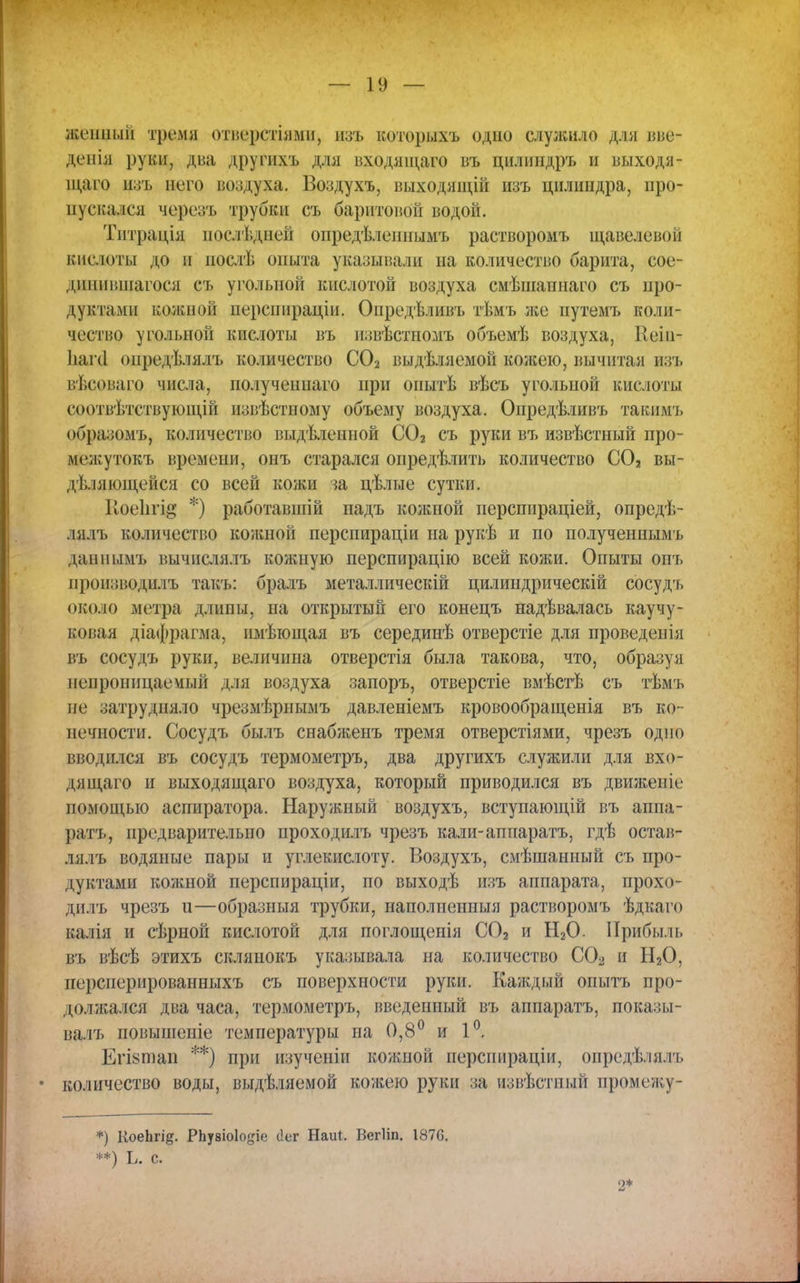 жеішый тремя отверстіями, изъ которыхъ одно служило для вве- деиія руки, два другихъ для входяіцаго въ цнлиндръ и выходя- щмю пзъ него воздуха. Боздухъ, выходящій изъ цилиндра, про- пускался черезъ трубки съ баритовой водой. Тптрація послѣдней опредѣлешшмъ растворомъ щавелевой кисюты до и послѣ опыта указывали на количество барита, сое- дпнившагося съ угольной кислотой воздуха смѣшапнаго съ про- дуктами кожной перспираціи. Опредѣливъ тѣмъ же путемъ коли- чество угольной кислоты въ пзвѣстномъ объемѣ воздуха, Ееін- Ьаічі одредѣлядъ количество С02 выдѣляемой кожею, вычитая изъ вѣсоваго числа, получеипаго при опытѣ вѣсъ угольной кислоты соотвѣтствующій нзвѣстному объему воздуха. Опредѣливъ таким'!» оора;>омъ, количество выдѣленной С02 съ руки въ извѣстный про- мечкутокъ времени, онъ старался опредѣлить количество С02 вы- деляющейся со всей кожи за цѣлые сутки. Иоеіігі^' *) работавшій падъ кожпой перспираціей, опредѣ- іііл ь количество кожпой перспираціи на рукѣ и по полученнымі. данпымъ вычисдялъ коншую перспирацію всей кожи. Опыты опт. цроиэводилъ такъ: бралъ металлическій цилиндрическій сосудъ около метра длипы, на открытый его конецъ надѣвалась каучу- ковая діафрагма, пмѣющая въ серединѣ отверстіе для проведенія въ сосудъ руки, величина отверстія была такова, что, образуя непроницаемый для воздуха запоръ, отверстіе вмѣстѣ съ тѣмъ не затрудняло чрезмѣрнымъ давленіемъ кровообращенія въ ко- нечности. Сосудъ былъ снабженъ тремя отверстіями, чрезъ одно вводился въ сосудъ термометръ, два другихъ служили для вхо- дя щаго и выходящаго воздуха, который приводился въ движеніе помощью аспиратора. Наружный воздухъ, вступающій въ аппа- ратъ, предварительно проходилъ чрезъ кали-аппаратъ, гдѣ остав- дялъ водяные пары и углекислоту. Воздухъ, смѣшанный съ про- дуктами кожной перспираціи, по выходѣ изъ аппарата, прохо- дилъ чрезъ и—образныя трубки, наполненный растворомъ ѣдкаго калія и сѣрной кислотой для поглощенія С02 и Н20. Прибыль въ вѣсѣ этихъ склянокъ указывала на количество СО^ и ІІ20, персперированныхъ съ поверхности руки. Каждый опытъ про- долл;ался два часа, термометръ, введенный въ аппаратъ, показы- валъ повышеніе температуры па 0,8° и 1°. Ёгізтап **) при изученіи кожной перспираціи, опредѣлялъ • количество воды, выдѣляемой кожею руки за извѣстиый промежу- *) КоеЬгі^. РЪу8Іо1о#іе (Іег Наиі. Вегііп. 1876. **) Ь. с. о*