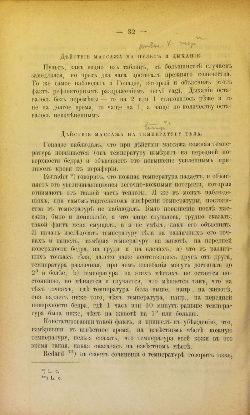 ДѣЙСТВІК МАССАЖА И А ИУЛЬСЪ И ДЫХАНІЕ. Иу.іьсъ, какъ видно изъ таблицъ, въ болынинствѣ случаевъ замедлялся, но чрсзъ два часа достигалъ прежтіяго количества. То же самое наблюдалъ и Гопадйе, который и объяснилъ этотъ ф&ктъ рефлекторными раздраженіемъ пегѵі ѵа&і. Дыханіе оста- валось безъ иеремѣны — то на 2 или 1 становилось рѣже и то не на долгое время, то чаще па 1, а чаще по количеству оста- валось неиомѣненнымъ. ДѣПеТВІЫ МАССАЖА НА Т КМ II ИР АТУ ГУ ТТ. Л А. Гопадзе наблюдалъ, что при дѣйствіи массажа кожная темпе- ратура повышается (онъ температуру измѣрялъ на перс шеи по- верхности бедра) и объясняете это иовышсніе уснлсннымъ ирп- ливомъ крови къ периферіи. Кктгасіег *) говорить, что кожная температура падаеть, и объяс- няете это увеличивающимися легочно-кожными потерями, которая отннмаютъ оіъ тканей часть теплоты. Я яге въ моихъ наблюде- ніяхъ, при еамомъ тщательномъ измѣрѳніи температуры, постоян- ства въ температурѣ не наблюдалъ. Было повышеніе нослѣ мас- сажа, было и понижоніо, а что чаще случалось, трудно сказать; такой фактъ меня смущалъ, и я но умѣлъ, какъ его объяснить. Л началъ иэслѣдовать температуру гѣла па различныхъ его точ- кахъ и иаше.ть, измѣряя температуру на жнг.отѣ, на передней поверхности бедра, на груди и на плечахъ, а) что въ различ- ныхъ точках'!, тѣла, далеко даже неотстоящихъ другъ оть друга, температура различная, при чемъ колебанія могутъ достигать до 2° и болѣе, Ь) температура на этихъ мѣстахъ не остается по- стоянною, но мѣняется н случается, что мѣпяется такъ, что на тЬхъ точкахъ, гдѣ температура была выше, напр., на животѣ. она надаетъ ниже того, чѣмъ температура, напр., на передней поверхности бедра, гдѣ 1 част» или 30 минуть раньше темпера- тура была ниже, чѣмъ па. животѣ па 1° или больше. Констатировавши такой фактъ, я пришелъ къ убѣжденію, его, И8мѢрйВШИ въ и:;ві.стное время, па нзвѣстномъ мѣстѣ кожную температуру, нельзя сказать, что температура всей кожи въ это время такая, какая оказалась па извѣстйомъ мѣстѣ. Кесіагсі **) въ своемъ сочиненіи о темиературѣ говорить тоже, *) Ь. с. **) Ъ. с.