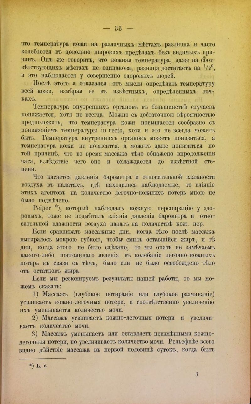 что температура кожи на различныхъ мѣстахъ различна и часто колеблется въ довольно широкихъ предѣлахъ безъ видимыхъ при- ми нъ. Онъ же говорить, что кожная температура, даже на сТют- вѣтствующихъ мѣстахъ не одинакова, разница достигаете на У'Д и это наблюдается у совершенно здоровыхъ людей. Послѣ этого я отказался отъ мысли определить температуру всей кожи, измѣряя ее въ извѣстныхъ, опредѣленныхъ точ- кахъ. Температура внутреннихъ органовъ въ большинствѣ случаевъ понижается, хотя не всегда. Можно съ достаточною вѣроятностыо предположить, что температура кожи повышается сообразно съ пониженіемъ температуры іп гесіо, хотя и это не всегда можетъ быть. Температура внутреннихъ органовъ можетъ понизиться, а температура кожи не повысится, а можетъ даже понизиться по той причинѣ, что во время массажа тѣло обнажено впродолженіи часа, в^лѣдствіе чего оно и охлаждается до извѣстной сте- пени. Что касается давленія барометра и относительной влажности воздуха въ палатахъ, гдѣ находились наблюдаемые, то вліяніе этихъ агентовъ на количество легочно-кожныхъ потерь мною не было подмѣчено. Реірег *), который наблюдалъ кожную иерспирацію у здо- ровыхъ, тоже не подмѣтилъ вліянія давленія барометра и отно- сительной влажности воздуха палате на количествѣ кож. пер. Если сравнивать массажные дни, когда тѣло послѣ массажа вытиралось мокрою губкою, чтобы* смыть оставшийся жиръ, и тѣ дпи, когда этого не было сдѣлано, то мы опять не замѣчаемъ какого-либо постояннаго явленія въ колебаніи легочно-кожныхъ потерь въ связи съ тѣмъ, было или не было освобождено тѣло отъ остатковъ жира. Если мы резюмируемъ результаты нашей работы, то мы мо- жемъ сказать: 1) Массажъ (глубокое потираніе или глубокое разминаніе) усиливаете кожно-легочныя потери, и соответственно увеличенію ихъ уменьшается количество мочи. 2) Массажъ усиливаете кожно-легочныя потери и увеличи- ваете количество мочи. 3) Массажъ уменьшаете или оставляете неизмѣнными кожно- легочныя потери, но увеличиваете количество мочи. Рельефнѣе всего видно дѣйствіе массажа въ первой половинѣ сутокъ, когда былъ *) ь. с. 3