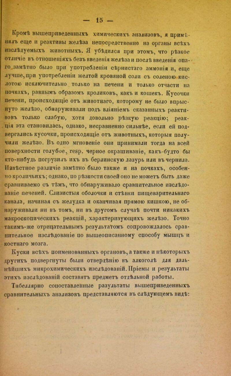 Кромѣ вышеприведенныхъ химическихъ анализовъ, я примѣ- нялъ еще и реактивы желѣза непосредственно на органы всѣхъ изслѣдуемыхъ животныхъ. Я убѣдился при этомъ, что рѣзкое отличіе въотношеніяхъбезъвведеніяжелѣзаипослѣвведенія опа- го замѣтно было при употребленіи сѣрнистаго аммонія и, еще лучше,при употребленіи желтой кровяной соли съ соленою кис- лотою исключительно только на печени и только отчасти на ночкахъ, равнымъ образомъ кроликовъ, какъ и кошекъ. Кусочки печени, происходящее отъ животнаго, которому не было впрыс- нуто желѣзо, обнаруживали подъ вліяніемъ сказанныхъ реакти- вовъ только слабую, хотя довольно рѣзкую реакцію; реак- ция эта становилась, однако, несравненно сильнѣе, если ей под- вергались кусочки, происходящіе отъ животныхъ, которыя полу- чили желѣзо. Въ одно мгновеніе они принимали тогда на всей поверхности голубое, гезр. черное окрашиваніе, какъ-будто бы кто-нибудь погрузилъ ихъ въ берлинскую лазурь или въ чернила. Извѣстное различіе замѣтно было также и на почкахъ, особен- но кроличьихъ; однако, по рѣзкости своей оно не можетъ быть даже сравниваемо съ тѣмъ, что обнаруживало сравнительное изслѣдо- ваніе печеней. Слизистыя оболочки и стѣнки пищеварительнаго канала, начиная съ желудка и оканчивая прямою кишкою, не об- наруживали ни въ томъ, ни въ другомъ случаѣ почти никакихъ макроскопическихъ реакцій, характеризующихъ желѣзо. Точно такимъ-же отринательнымъ результатомъ сопровождалось срав- нительное изслѣдованіе по вышеописанному способу мыішгъ и костнаго мозга. Куски всѣхъ поименованныхъ органовъ,а также и нѣкоторыхъ другихъ подвергнуты были отвердѣнію въ алкоголѣ для даль- нѣйшихъ микрохимическихъ изслѣдованій. Пріемы и результаты этихъ изслѣдованій составятъ предметъ отдѣльной работы. Табеллярно сопоставленные результаты вышеприведенныхъ сравнительныхъ анализовъ представляются въ слѣдующемъ видѣ: