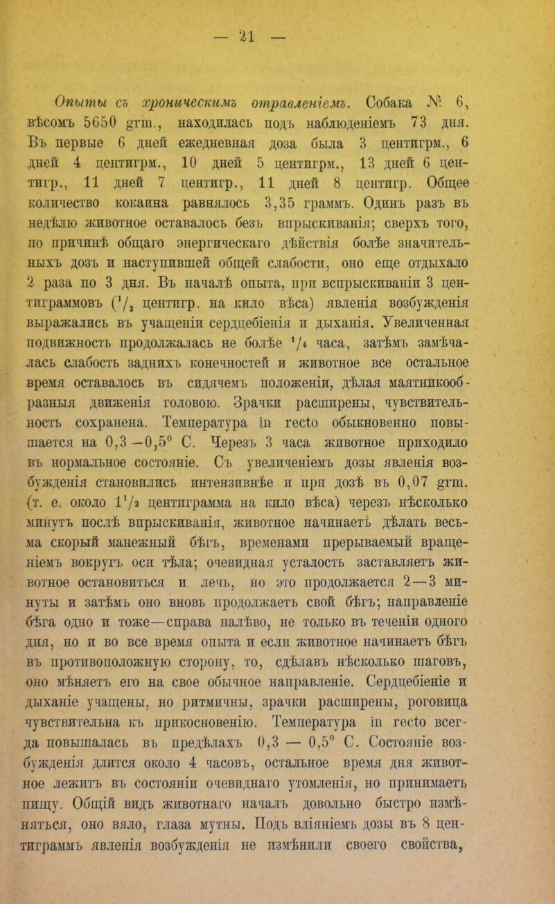 Опыты съ хроническимъ отравленгемъ. Собака № б, вѣсомъ 5650 ^гга., находилась подъ наблюденіемъ 73 дня. Въ первые б дней ежедневная доза была 3 центигрм., 6 дней 4 центигрм., 10 дней 5 центигрм., 13 дней б цен- тигр., 11 дней 7 центигр., 11 дней 8 центигр. Общее количество кокаина равнялось 3,35 граммъ. Одинъ разъ въ недѣлю животное оставалось безъ впрыскиванія; сверхъ того, по причинѣ общаго энергическаго дѣйствія болѣе значитель- ныхъ дозъ и наступившей общей слабости, оно еще отдыхало 2 раза по 3 дня. Въ началѣ опыта, при вспрыскиваніи 3 цен- тиграммовъ (72 центигр. на кило вѣса) явленія возбужденія выражались въ учащеніи сердцебіенія и дыханія. Увеличенная подвижность продолжалась не болѣе */* часа, затѣмъ замѣча- лась слабость заднихъ конечностей и животное все остальное время оставалось въ сидячемъ положеніи, дѣлая маятникооб- разныя движенія головою. Зрачки расширены, чувствитель- ность сохранена. Температура |в гесіо обыкновенно повы- шается на 0,3—0,5° С. Черезъ В часа животное приходило въ нормальное состояніе. Съ увеличеніемъ дозы явленія воз- бужденія становились интензивнѣе и при дозѣ въ 0,07 §гт. (т. е. около I1/» центиграмма на кило вѣса) черезъ нѣсколько минуть послѣ впрыскиванія, животное начинаетъ дѣлать весь- ма скорый манежный бѣгъ, временами прерываемый враще- ніемъ вокругъ оси тѣла; очевидная усталость заставляетъ жи- вотное остановиться и лечь, но это продолжается 2—3 ми- нуты и затѣмь оно вновь продолжаетъ свой бѣгъ; направленіе бѣга одно и тоже—справа налѣво, не только въ теченіи одного дня, но и во все время опыта и если животное начинаетъ бѣгъ въ противоположную сторону, то, сдѣлавъ нѣсколько шаговъ, оно мѣняетъ его на свое обычное направленіе. Сердцебіеніе и дыханіе учащены, но ритмичны, зрачки расширены, роговица чувствительна къ прикосновенно. Температура іп гесѣо всег- да повышалась въ предѣлахъ 0,3 — 0,5° С. Состояніе воз- буждена длится около 4 часовъ, остальное время дня живот- ное лежитъ въ состояніи очевиднаго утомленія, но принимаетъ пищу. Общій видъ животнаго началъ довольно быстро измѣ- няться, оно вяло, глаза мутны. Подъ вліяніемъ дозы въ 8 цен- тиграммъ явленія возбужденія не измѣнилп своего свойства,