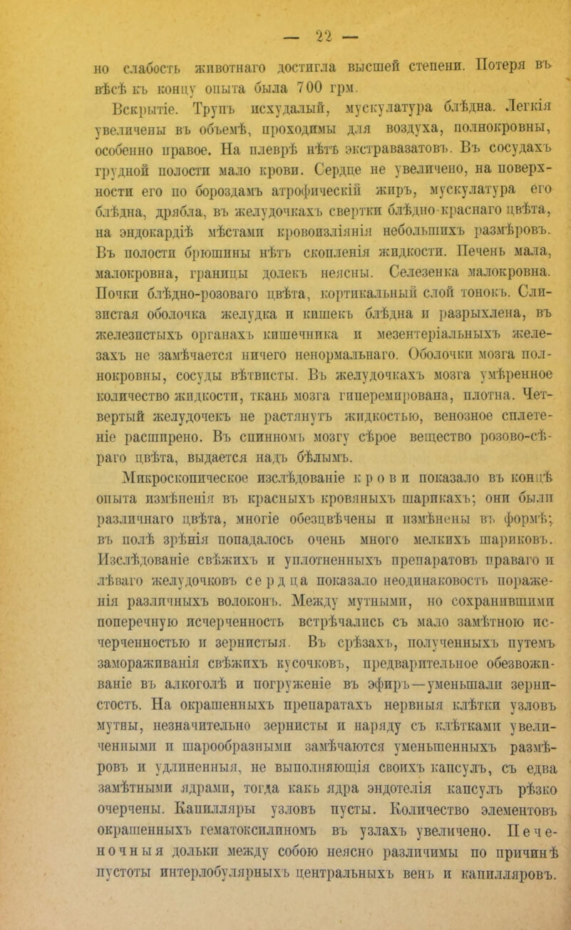 но слабость жпвотнаго достигла высшей степени. Потеря въ вѣсѣ къ концу опыта была 700 грм. Вскрытіе. Трупъ исхудалый, мускулатура блѣдна. Легкія увеличены въ объемѣ, проходимы для воздуха, полнокровны, особенно правое. На илеврѣ нѣтъ экстравазатовъ. Въ сосудахъ грудной полости мало крови. Сердце не увеличено, на поверх- ности его по бороздамъ атрофическій жиръ, мускулатура его блѣдна, дрябла, въ желудочкахъ свертки блѣдно-краснаго цвѣта, на эндокардіѣ мѣстамп кровоизліянія небольшпхъ размѣровъ. Въ полости брюшины нѣтъ скопленія жидкости. Печень мала, малокровна, границы долекъ неясны. Селезенка малокровна. Почки блѣдно-розоваго цвѣта, кортикальный слой тонокъ. Сли- зистая оболочка желудка и кпшекь блѣдна и разрыхлена, въ железпстыхъ органах-!» кишечника и мезентеріальныхъ желе- захъ не замѣчается ничего иенормальнаго. Оболочки мозга пол- нокровны, сосуды вѣтвпсты. Въ желудочкахъ мозга умѣренное количество жидкости, ткань мозга гиперемпрована, плотна. Чет- вертый желудочекъ не растянуть жидкостью, венозное сплете- те расширено. Въ спинномъ мозгу сѣрое вещество розово-сѣ- раго цвѣта, выдается надъ бѣлымъ. Микроскопическое изслѣдованіе крови показало въ концѣ опыта измѣненія въ красныхъ кровяныхъ шарикахъ; они были разлпчнаго цвѣта, многіе обезцвѣчены и измѣнены въ формѣ; въ полѣ зрѣнія попадалось очень много мелкихъ шариковь. Изслѣдованіе свѣжихъ и уплотненныхъ препаратовъ праваго и лѣваго желудочковъ сердца показало неодинаковость пораже- ния разлпчнтлхъ волоконъ. Между мутными, но сохранившими поперечную исчерченность встрѣчались съ мало замѣтною ис- черченностью и зернистыя. Въ срѣзахь, полученныхъ путемъ заморажпванія свѣжихъ кусочковъ, предварительное обезвожи- ваніе въ алкоголѣ и погруженіе въ эфир ь —уменьшали зерни- стость. На окрашенныхъ препаратахъ нервныя клѣтки узловъ мутны, незначительно зернисты и наряду съ клѣтками увели- ченнымп п шарообразными замечаются уменьгаенныхъ размѣ- ровъ и удлиненныя, не выполняющія своихъ капсулъ, съ едва замѣтными ядрами, тогда какь ядра эндотелія капсулъ рѣзко очерчены. Капилляры узловъ пусты. Количество элементовъ окрашенныхъ гематоксилиномъ въ узлахъ увеличено. Пече- ночный дольки между собою неясно различимы по причинѣ пустоты интерлобулярныхъ центральныхъ венъ и капилляровъ.