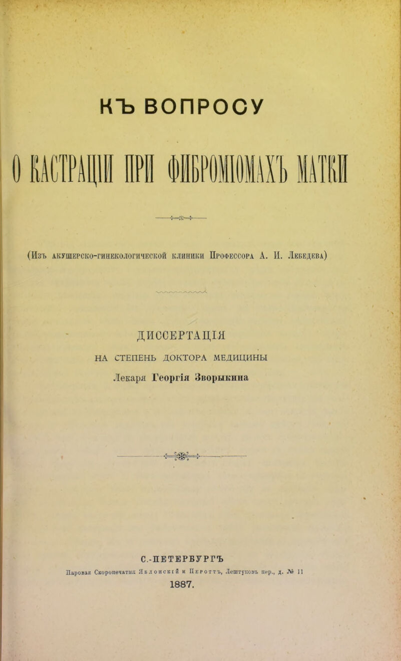 КЪ ВОПРОСУ I) КАСТРАШ (Изъ акушерско-гинекологической клиники Профессора А. И. Лебедева) ДИССЕРТАЦІЯ НА СТЕПЕНЬ ДОКТОРА МЕДИЦИНЫ Лекаря Георгія Зворыкина I Ф 1 ) С.ПЕТЕРБУРГЪ Парован Скороиѳчатня Явлонскіи и Пероттъ, Лештуиовъ пер., д. Л» 11 1887.