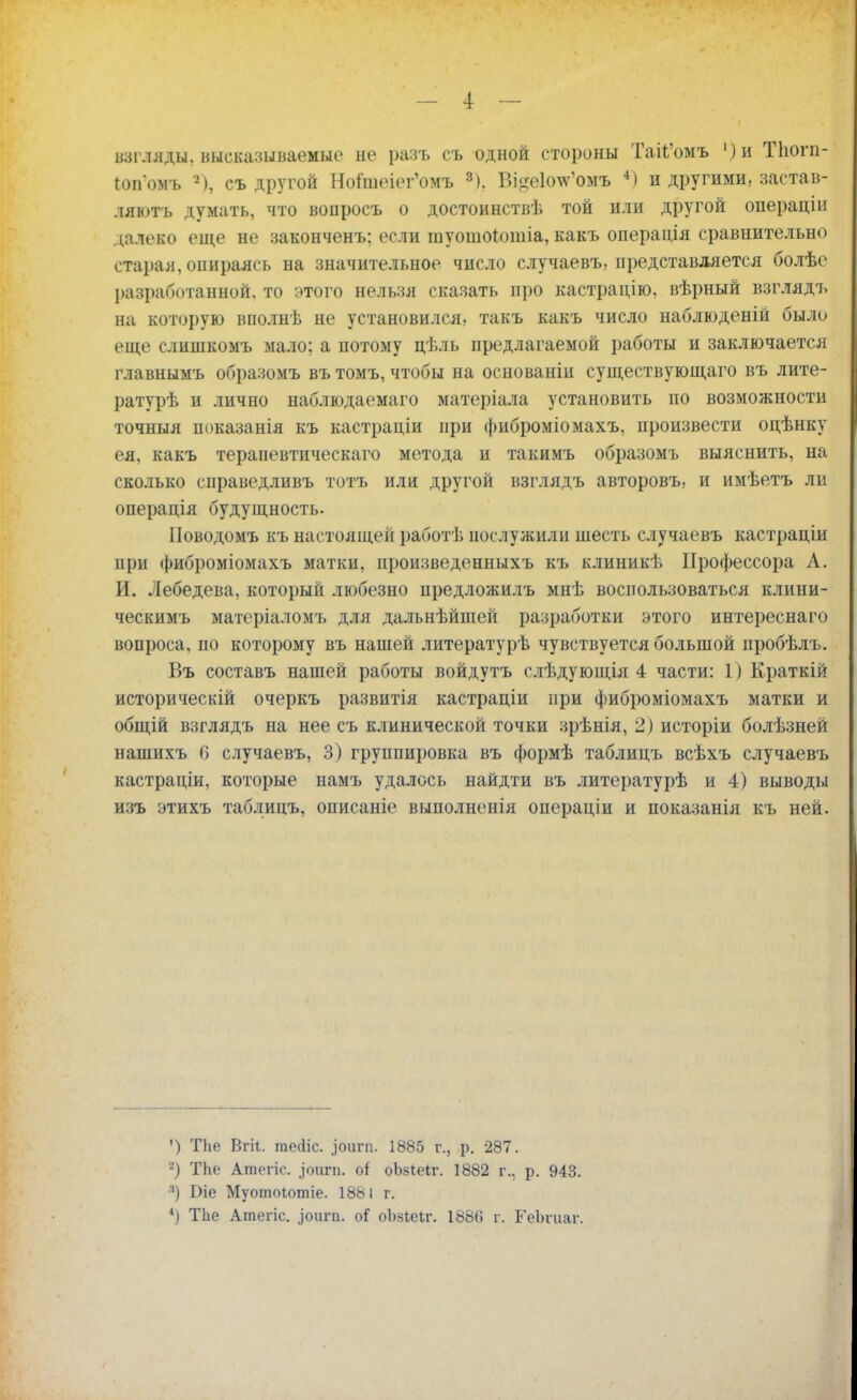 _ 4 — взгляды, высказываемые не разъ съ одной стороны ТаИ'омъ ')и Тіюгп- Юп'омъ съ другой Ноішеіег'омъ 3), Ві§е1оте'омъ 4) и другими, застав- ляюсь думать, что вопросъ о достоинствѣ той или другой операцін далеко еще не законченъ; если туошоіошіа, какъ операція сравнительно старая, опираясь на значительное число случаевъ, представляется болѣе разработанной, то этого нельзя сказать про кастрацію. вѣрный взглядъ на которую вполнѣ не установился, такъ какъ число наблюденій было еще слишкомъ мало: а потому цѣль предлагаемой работы и заключается главнымъ образомъ въ томъ, чтобы на основаніи существующаго въ лите- ратурѣ и лично наблюдаемаго матеріала установить по возможности точныя показанія къ кастраціи при фиброміомахъ, произвести оцѣнку ея. какъ тераиевтическаго метода и такимъ образомъ выяснить, на сколько справедливъ тотъ или другой взглядъ авторовъ, и имѣетъ ли операція будущность. Поводомъ къ настоящей работѣ послужили шесть случаевъ кастраціи при фиброміомахъ матки, произведенныхъ къ клиникѣ Профессора А. И. Лебедева, который любезно предложилъ мнѣ воспользоваться клини- ческимъ матеріаломъ для дальнѣйшей разработки этого интереснаго вопроса, по которому въ нашей литературѣ чувствуется большой пробѣлъ. Въ составъ нашей работы войдутъ слѣдующія 4 части: 1) Краткій историческій очеркъ развитія кастраціи при фиброміомахъ матки и общій взглядъ на нее съ клинической точки зрѣнія, 2) исторіи болѣзней нашихъ 6 случаевъ, 3) группировка въ формѣ таблицъ всѣхъ случаевъ кастраціи, которые намъ удалось найдти въ литературѣ и 4) выводы изъ этихъ таблицъ, описаніе выполненія операціи и показанія къ ней. ') ТЬе Вгіі. теЛіс. ригп. 1885 г., р. 287. -) ТЬе Атегіс. .іоигп. о* оЬзІеіг. 1882 г.. р. 943. 3) Біе Муотоіотіе. 1881 г.