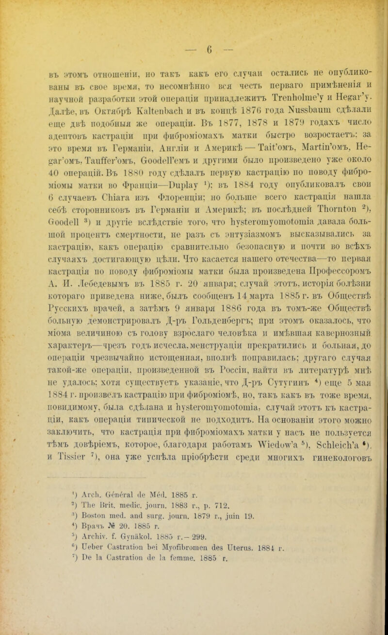 въ этомъ отношеніи, но такъ какъ его случаи остались не опублико- ваны въ свое время, то несомненно вся честь перваго примѣненія и научной разработки этой операціи принадлежите Тгеп1ю1те'у и Не&аг'у. Далѣе, въ Октябрѣ КаИжпЬасЬ и въ концѣ 1870 года КпязЪаит сдѣлали еще двѣ нодобныя же операціи. Въ 1877, 1878 и 187!) годахъ число адентовъ кастраціи при фиброміомахъ матки быстро возростаетъ: за нто время въ Германіи, Англіи и Америкѣ — Так'омъ, Магглп'омъ, Не- цаг омъ, Таийег'омъ, ОооіІеІГемъ и другими было произведено уже около 40 операцій. Въ 1880 году сдѣлалъ первую кастрацію по поводу фибро- міомы матки во Франціи—Оиріау въ 1884 году оиубликовалъ свои 6 случаевъ СЬіага нзъ Флоренціи: но больше всего кастрація нашла себѣ сторонниковъ въ Германін и Америкѣ: въ послѣдней Тііогпіоп 2), Стоосісіі 3) и другіе вслѣдствіе того, что Ьу^гегошуотототіа давала боль- шой процента смертности, не разъ съ энтузіазмомъ высказывались за кастрацію, какъ операцію сравнительно безопасную и почти во всѣхъ случаяхъ достигающую цѣли. Что касается нашего отечества—то первая кастрація по поводу фиброміомы матки была произведена Профоссоромъ А. И. Лебедевымъ въ 1885 г. 20 япваря;. случай этотъ, исторія болѣзни котораго приведена ниже, былъ сообщенъ 14марта 1885 г. въ Обществѣ Русскихъ врачей, а затѣмъ 9 января 1886 года въ томъ-же Обществѣ больную демонстрировалъ Д-ръ Гольденбергъ; при ЭТОМЪ оказалось, что мГома величиною съ голову взрослаго человѣка и имѣвшая кавернозный характеръ—чрезъ годъ исчесла.менструаціи прекратились и больная, до операціи чрезвычайно истощенная, виолнѣ поправилась; другаго случая такой-же операціи, произведенной въ Госсіи, найти въ литоратурѣ мнѣ не удалось; хотя существуетъ указаніе, что Д-ръ Сутугинъ *) еще 5 мая 1884 г. пронзвелъ кастрацію пі)и фиброміомѣ, но, такъ какъ въ тоже время, невидимому, была сдѣлана и Ьуабеготуотоййша, случай этотъ къ кастра- ціи, какъ операціи типической не подходить. На основаніи этого можно заключить, что кастрація при фиброміомахъ матки у васъ не пользуется тѣмъ довѣріемъ, которое, благодаря работамъ ѴѴіеіо^а 5), 8сЫеісЬ'а и Тіззіег 7), она уже успѣла пріобрѣсти среди многихъ гинекологовъ ') АгсЬ. Оеп('га1 ііе Мні. 1885 г. 2) ТЬе ІП-іі. те<1іс. .іоііпі. 1883 г., р. 712. ■) Войіоп теіі. аіні яиг«. ^оіігп. 1879 г., ^шп 19. 4) Врачъ № 20. 1885 г. *) Агсіііѵ. Оуиакоі. 1885 г.- 299. *) ІІеЪег Сазітіоп Ъеі МуоЯЬготеп (Іез Шепхз. 1884 р. ') Ре 1а Савіхаііоп (1е 1а Сетте. 1885 г.