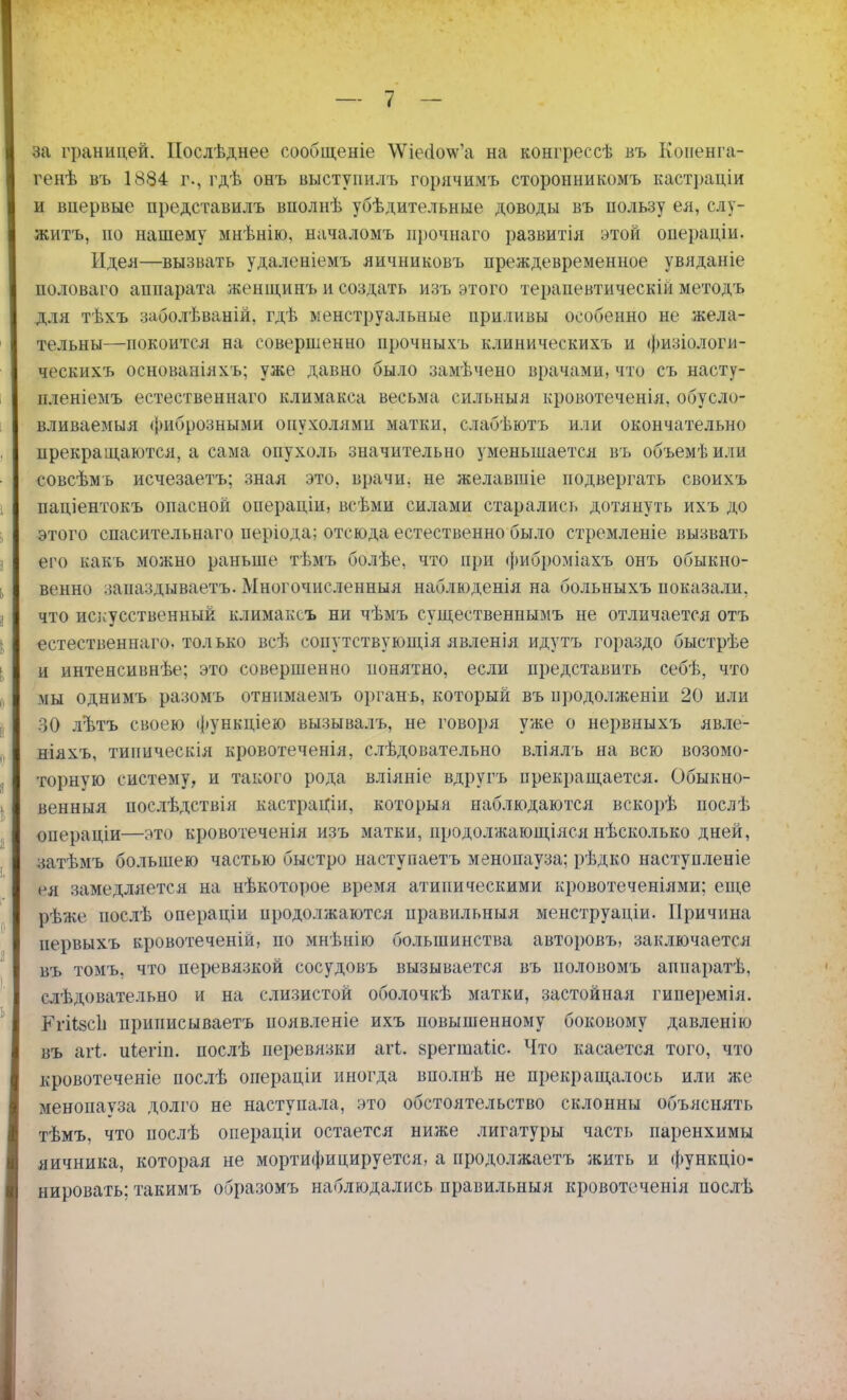 ва границей. Послѣднее сообщеніе \ѴіесІо\ѵ'а на конгрессѣ въ Копенга- генѣ въ 1884 г., гдѣ онъ выстуиилъ горячимъ сторонникомъ кастраціи и впервые ііредставилъ вполнѣ убѣдительные доводы въ пользу ея, слу- жить, но нашему мнѣнію, началомъ прочнаго развитія этой онераціи. Идея—вызвать удаленіемъ яичниковъ преждевременное увяданіе половаго аппарата женщинъ и создать изъ этого терапевтическій методъ для тѣхъ заболѣваній, гдѣ менструальные приливы особенно не жела- тельны—покоится на совершенно прочныхъ клиническихъ и физіологи- ческихъ основаніахъ; уже давно было замѣчено врачами, что съ насту- нленіемъ естественнаго климакса весьма сильный кровотеченія, обусло- вливаемыя фиброзными опухолями матки, слабѣютъ или окончательно прекращаются, а сама опухоль значительно уменьшается въ объемѣили совсѣмъ исчезаетъ; зная это, врачи, не желавшіе подвергать своихъ паціентокъ опасной операціи, всѣми силами старались дотянуть ихъ до этого спасительнаго иеріода; отсюда естественно было стремленіе вызвать его какъ можно раньше тѣмъ болѣе, что при фиброміахъ онъ обыкно- венно запаздывает^. Многочисленный наблюденія на больныхъ показали, что искусственный климаксъ ни чѣмъ существеннымъ не отличается отъ естественнаго. только всѣ сопутствующая явленія идутъ гораздо быстрѣе и интенсивнѣе; это совершенно понятно, если представить себѣ, что мы однпмъ разомъ отнимаемъ органь, который въ продолженіи 20 или 30 лѣтъ своею функціею вызывалъ, не говоря уже о нервныхъ явле- ніяхъ, типпческія кровотеченія, слѣдовательно вліялъ на всю возомо- торную систему, и такого рода вліяніе вдругъ прекращается. Обыкно- венныя послѣдствія кастраціи, которыя наблюдаются вскорѣ послѣ операціи—это кровотеченія изъ матки, продолжающаяся нѣсколько дней, затѣмъ большею частью быстро наступаетъ менопауза; рѣдко наступленіе ся замедляется на нѣкоторое время атипическими кровотеченіями; еще рѣже иослѣ операціи иродолжаются правильныя менструаціи. Причина нервыхъ кровотеченій, по мнѣпію большинства авторовъ, заключается въ томъ, что перевязкой сосудовъ вызывается въ половомъ аппаратѣ, слѣдовательно и на слизистой оболочкѣ матки, застойная гиперемія. Кгіі8СІі прииисываетъ появленіе ихъ повышенному боковому давленію въ агі. иіегіп. послѣ перевязки агі. йрегшаііс Что касается того, что кровотеченіе послѣ операціи иногда вполнѣ не прекращалось или же менопауза долго не наступала, это обстоятельство склонны объяснять тѣмъ, что послѣ операціи остается ниже лигатуры часть паренхимы яичника, которая не мортифицируется, а продолжаетъ жить и функцио- нировать: такимъ образомъ наблюдались правильныя кровотеченія послѣ