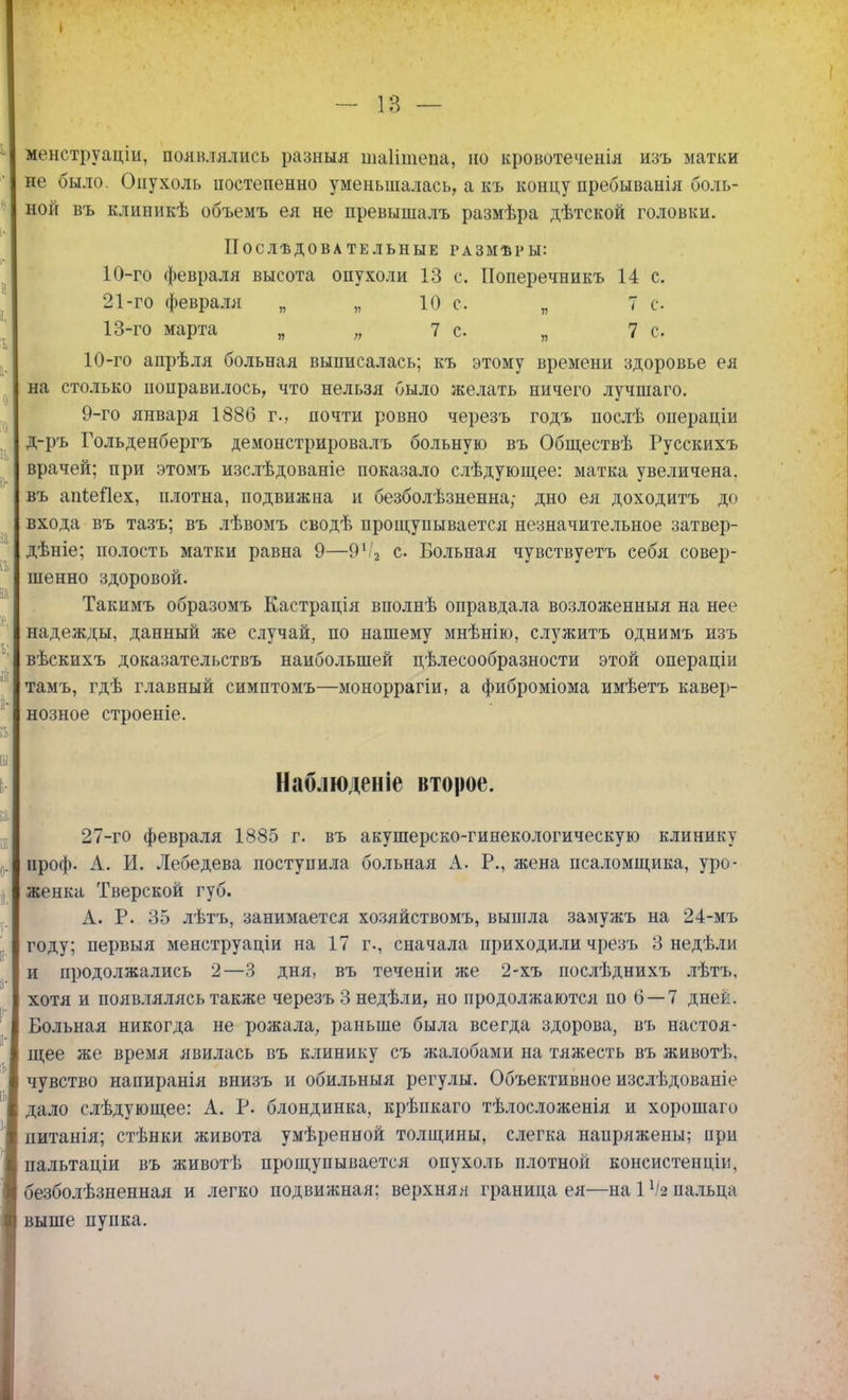 I - 1В — менструаціи, появлялись разныя шаіітепа, но кровотеченія изъ матки не было. Опухоль постепенно уменьшалась, а къ концу пребыванія боль- ной въ клипикѣ объемъ ея не превышалъ размѣра дѣтской головки. ІТОСЛѢДОВА ТЕ ЛЬНЫЕ ГАЗМѢРЫ: 10-го февраля высота опухоли 13 с. Поперечникъ 14 с. 21-го февраля „ „ 10 с. „ Тс 13-го марта „ „ 7 с. „ 7 с. 10-го апрѣля больная выписалась; къ этому времени здоровье ея на столько поправилось, что нельзя было желать ничего лучшаго. 9-го января 1886 г., почти ровно черезъ годъ послѣ операціи д-ръ Гольденбергъ демонстрировалъ больную въ Обществѣ Русскихъ врачей; при этомъ изслѣдованіе показало слѣдующее: матка увеличена, въ апіеПех, плотна, подвижна и безболѣзненна; дно ея доходитъ до входа въ тазъ; въ лѣвомъ сводѣ прощупывается незначительное затвер- дѣніе; полость матки равна 9—91/2 с. Больная чувствуетъ себя совер- шенно здоровой. Такимъ образомъ Кастрація вполнѣ оправдала возложенныя на нее надежды, данный же случай, по нашему мнѣнію, служитъ однимъ изъ вѣскихъ доказательствъ наибольшей цѣлесообразности этой операціи тамъ, гдѣ главный симптомъ—моноррагіи, а фиброміома имѣетъ кавер- нозное строеніе. Наблюденіе второе. 27-го февраля 1885 г. въ акушереко-гинекологическую клинику проф. А. И. Лебедева поступила больная А. Р., жена псаломщика, уро- женка Тверской губ. А. Р. 35 лѣтъ, занимается хозяйствомъ, вышла замужъ на 24-мъ году; первыя менструаціи на 17 г., сначала приходили чрезъ 3 недѣли и продолжались 2—3 дня, въ теченіи же 2-хъ послѣднихъ лѣтъ, хотя и появлялясь также черезъ 3 недѣли, но продолжаются по 6 —7 дней. Больная никогда не рожала, раньше была всегда здорова, въ настоя- щее же время явилась въ клинику съ жалобами на тяжесть въ животѣ. чувство напиранія внизъ и обильныя регулы. Объективное изслѣдованіе дало слѣдующее: А. Р. блондинка, крѣикаго тѣлосложенія и хорошаго питанія; стѣнки живота умѣренной толщины, слегка напряжены; при пальтаціи въ животѣ прощупывается опухоль плотной консистенціи, безболѣзненная и легко подвижная; верхняя граница ея—на іѴа пальца выше пупка.